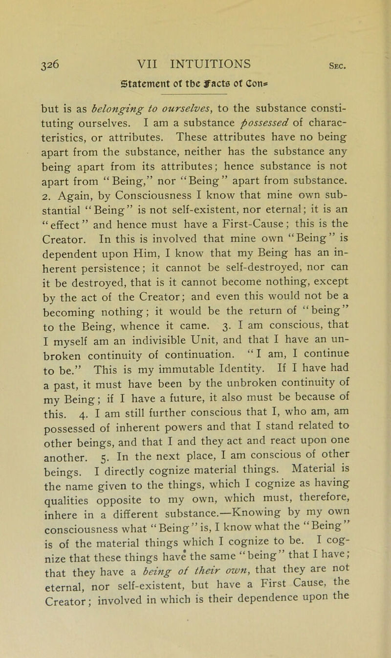 Statement of tbe jFacts of Con* but is as belonging to ourselves, to the substance consti- tuting ourselves. I am a substance possessed of charac- teristics, or attributes. These attributes have no being apart from the substance, neither has the substance any being apart from its attributes; hence substance is not apart from “Being,” nor “Being” apart from substance. 2. Again, by Consciousness I know that mine own sub- stantial “Being” is not self-existent, nor eternal; it is an “effect” and hence must have a First-Cause; this is the Creator. In this is involved that mine own “Being” is dependent upon Him, I know that my Being has an in- herent persistence; it cannot be self-destroyed, nor can it be destroyed, that is it cannot become nothing, except by the act of the Creator; and even this would not be a becoming nothing; it would be the return of “being” to the Being, whence it came. 3. I am conscious, that I myself am an indivisible Unit, and that I have an un- broken continuity of continuation. “ I am, I continue to be.” This is my immutable Identity. If I have had a past, it must have been by the unbroken continuity of my Being; if I have a future, it also must be because of this. 4. I am still further conscious that I, who am, am possessed of inherent powers and that I stand related to other beings, and that I and they act and react upon one another. 5. In the next place, I am conscious of other beings. I directly cognize material things. Material is the name given to the things, which I cognize as having qualities opposite to my own, which must, therefore, inhere in a different substance.—Knowing by my own consciousness what “ Being ” is, I know what the Being is of the material things which I cognize to be. I cog- nize that these things have the same “being” that I have; that they have a being of their own, that they are not eternal, nor self-existent, but have a First Cause, the Creator; involved in which is their dependence upon the