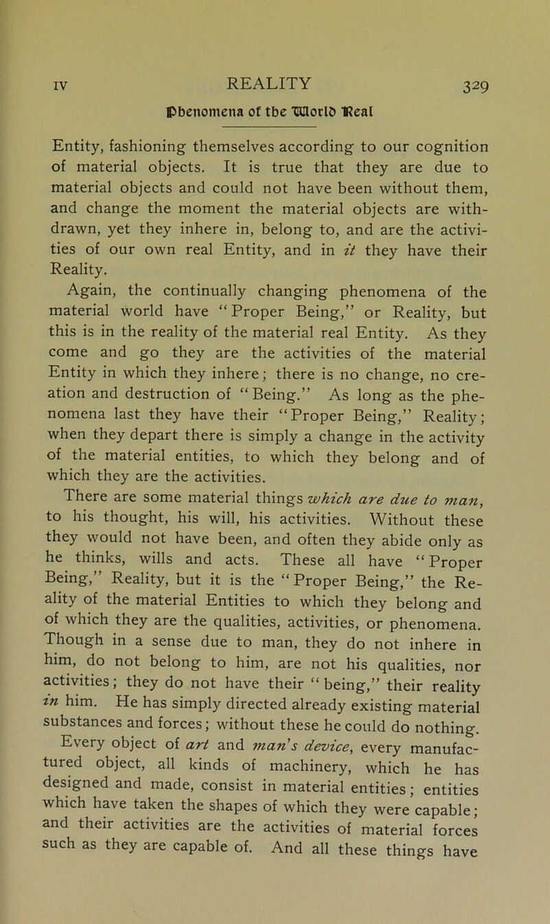 phenomena of tbe TKHorl& Real Entity, fashioning themselves according to our cognition of material objects. It is true that they are due to material objects and could not have been without them, and change the moment the material objects are with- drawn, yet they inhere in, belong to, and are the activi- ties of our own real Entity, and in it they have their Reality. Again, the continually changing phenomena of the material world have “ Proper Being,” or Reality, but this is in the reality of the material real Entity. As they come and go they are the activities of the material Entity in which they inhere; there is no change, no cre- ation and destruction of “Being.” As long as the phe- nomena last they have their “Proper Being,” Reality; when they depart there is simply a change in the activity of the material entities, to which they belong and of which they are the activities. There are some material things which are due to man, to his thought, his will, his activities. Without these they would not have been, and often they abide only as he thinks, wills and acts. These all have “Proper Being,” Reality, but it is the “Proper Being,” the Re- ality of the material Entities to which they belong and of which they are the qualities, activities, or phenomena. Though in a sense due to man, they do not inhere in him, do not belong to him, are not his qualities, nor activities; they do not have their “being,” their reality tn him. He has simply directed already existing material substances and forces; without these he could do nothing. Every object of art and man's device, every manufac- tured object, all kinds of machinery, which he has designed and made, consist in material entities; entities which have taken the shapes of which they were capable; and their activities are the activities of material forces such as they are capable of. And all these things have