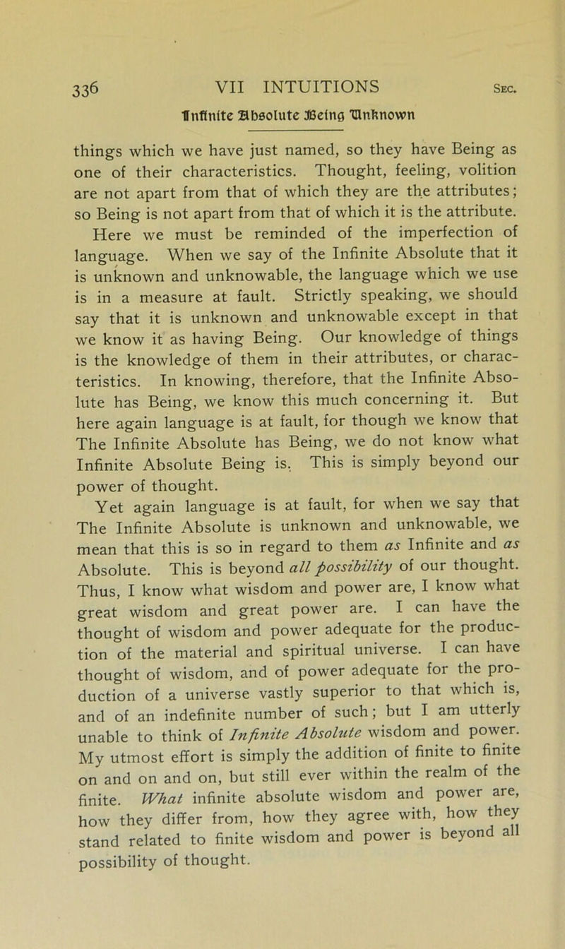Ifnfinfte Bbsolute :©dtig IUnknown things which we have just named, so they have Being as one of their characteristics. Thought, feeling, volition are not apart from that of which they are the attributes; so Being is not apart from that of which it is the attribute. Here we must be reminded of the imperfection of language. When we say of the Infinite Absolute that it is unknown and unknowable, the language which we use is in a measure at fault. Strictly speaking, we should say that it is unknown and unknowable except in that we know it as having Being. Our knowledge of things is the knowledge of them in their attributes, or charac- teristics. In knowing, therefore, that the Infinite Abso- lute has Being, we know this much concerning it. But here again language is at fault, for though we know that The Infinite Absolute has Being, we do not know what Infinite Absolute Being is. This is simply beyond our power of thought. Yet again language is at fault, for when we say that The Infinite Absolute is unknown and unknowable, we mean that this is so in regard to them as Infinite and as Absolute. This is beyond all possibility of our thought. Thus, I know what wisdom and power are, I know what great wisdom and great power are. I can have the thought of wisdom and power adequate for the produc- tion of the material and spiritual universe. I can have thought of wisdom, and of power adequate foi the pro- duction of a universe vastly superior to that which is, and of an indefinite number of such; but I am utterly unable to think of Infinite Absolute wisdom and power. My utmost effort is simply the addition of finite to finite on and on and on, but still ever within the realm of the finite. What infinite absolute wisdom and power are, how they differ from, how they agree with, how they stand related to finite wisdom and power is beyond all possibility of thought.