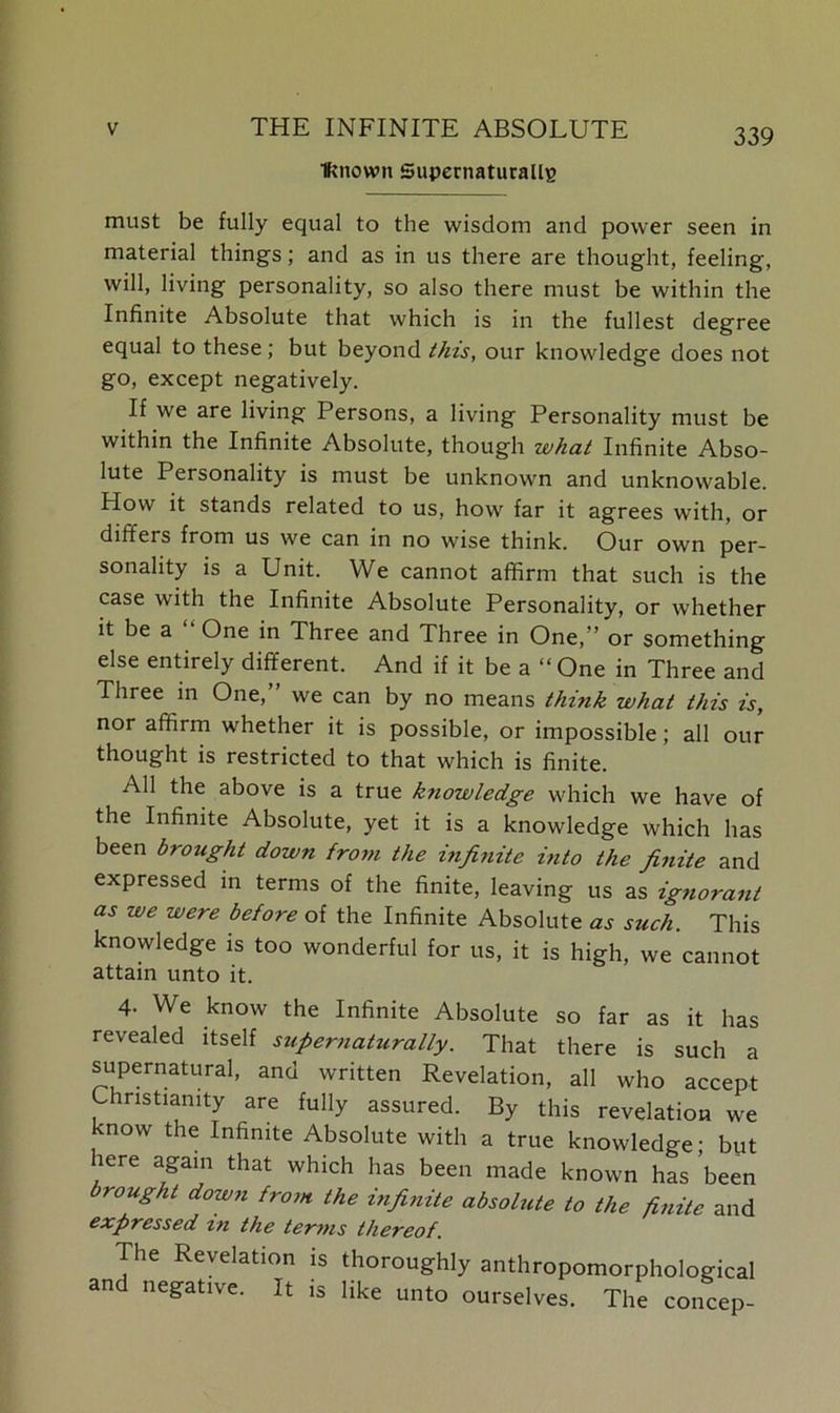 Known SupernaturallB 339 must be fully equal to the wisdom and power seen in material things; and as in us there are thought, feeling, will, living personality, so also there must be within the Infinite Absolute that which is in the fullest degree equal to these; but beyond this, our knowledge does not go, except negatively. If we are living Persons, a living Personality must be within the Infinite Absolute, though zuhat Infinite Abso- lute Personality is must be unknown and unknowable. How it stands related to us, how far it agrees with, or differs from us we can in no wise think. Our own per- sonality is a Unit. We cannot affirm that such is the case with the Infinite Absolute Personality, or whether it be a One in Three and Three in One,” or something else entirely different. And if it be a “One in Three and Three in One, we can by no means think what this is, nor affirm whether it is possible, or impossible; all our thought is restricted to that which is finite. All the above is a true kziowledge which we have of the Infinite Absolute, yet it is a knowledge which has been brought down from the infinite into the finite and expressed in terms of the finite, leaving us as ignorant as we were before of the Infinite Absolute as such. This knowledge is too wonderful for us, it is high, we cannot attain unto it. 4- We know the Infinite Absolute so far as it has revealed itself supernaturally. That there is such a supernatural, and written Revelation, all who accept Christianity are fully assured. By this revelation we now the Infinite Absolute with a true knowledge • but here again that which has been made known has ’been brought down from the infinite absolute to the finite and expressed m the terms thereof. Tile Revelation is thoroughly anthropomorphological and negative. It is like unto ourselves. The concep-