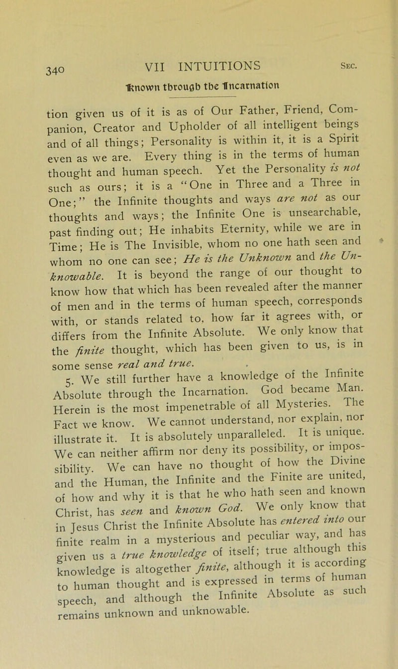 •Known through tbc Incarnation tion given us of it is as of Our Father, Friend, Com- panion, Creator and Upholder of all intelligent beings and of all things; Personality is within it, it is a Spirit even as we are. Every thing is in the terms of human thought and human speech. Yet the Personality is not such as ours; it is a “ One in Three and a Three in One;” the Infinite thoughts and ways are not as our thoughts and ways; the Infinite One is unsearchable, past finding out; He inhabits Eternity, while we are in Time; He is The Invisible, whom no one hath seen and whom no one can see; He is the Unknown and the Un- knowable. It is beyond the range of our thought to know how that which has been revealed after the manner of men and in the terms of human speech, corresponds with, or stands related to, how far it agrees with, or differs from the Infinite Absolute. We only know that the finite thought, which has been given to us, is in some sense real and true. . . 5. We still further have a knowledge of the Infinite Absolute through the Incarnation. God became Man. Herein is the most impenetrable of all Mysteries. The Fact we know. We cannot understand, nor explain, nor illustrate it. It is absolutely unparalleled. It is unique. We can neither affirm nor deny its possibility, or impos- We can have no thought of how the Divine rT Tnfmii-p and the Finite aie united,