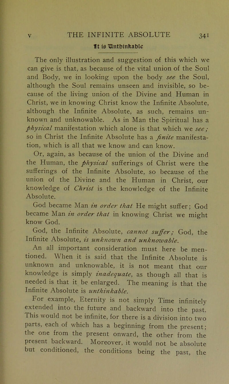 Tt Is TUntbinfcable The only illustration and suggestion of this which we can give is that, as because of the vital union of the Soul and Body, we in looking upon the body see the Soul, although the Soul remains unseen and invisible, so be- cause of the living union of the Divine and Human in Christ, we in knowing Christ know the Infinite Absolute, although the Infinite Absolute, as such, remains un- known and unknowable. As in Man the Spiritual has a physical manifestation which alone is that which we see; so in Christ the Infinite Absolute has a finite manifesta- tion, which is all that we know and can know. Or, again, as because of the union of the Divine and the Human, the physical sufferings of Christ were the sufferings of the Infinite Absolute, so because of the union of the Divine and the Human in Christ, our knowledge of Christ is the knowledge of the Infinite Absolute. God became Man in order that He might suffer; God became Man in order that in knowing Christ we might know God. God, the Infinite Absolute, cannot suffer; God, the Infinite Absolute, is unknown and unknowable. An all important consideration must here be men- tioned. When it is said that the Infinite Absolute is unknown and unknowable, it is not meant that our knowledge is simply inadequate, as though all that is needed is that it be enlarged. The meaning is that the Infinite Absolute is unthinkable. For example, Eternity is not simply Time infinitely extended into the future and backward into the past. This would not be infinite, for there is a division into two parts, each of which has a beginning from the present; the one from the present onward, the other from the present backward. Moreover, it would not be absolute but conditioned, the conditions being the past, the