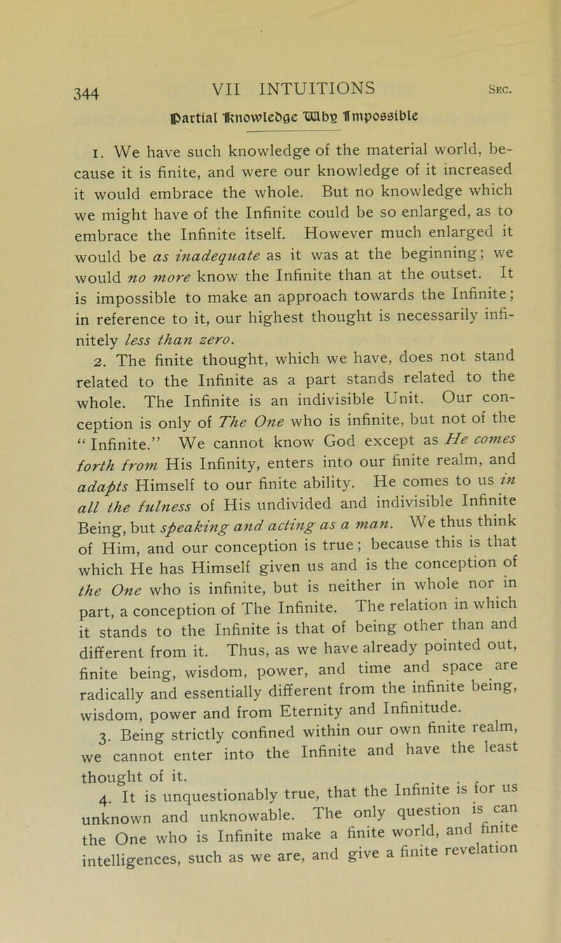 partial Iknowlebge Wlbs flmposstble 1. We have such knowledge of the material world, be- cause it is finite, and were our knowledge of it increased it would embrace the whole. But no knowledge which we might have of the Infinite could be so enlarged, as to embrace the Infinite itself. However much enlarged it would be as inadequate as it was at the beginning; we would no more know the Infinite than at the outset. It is impossible to make an approach towards the Infinite, in reference to it, our highest thought is necessarily infi- nitely less than zero. 2. The finite thought, which we have, does not stand related to the Infinite as a part stands related to the whole. The Infinite is an indivisible Unit. Our con- ception is only of The One who is infinite, but not of the “ Infinite.” We cannot know God except as He comes forth from His Infinity, enters into our finite realm, and adapts Himself to our finite ability. He comes to us in all the fulness of His undivided and indivisible Infinite Being, but speaking and acting as a man. We thus think of Him, and our conception is true; because this is that which He has Himself given us and is the conception of the One who is infinite, but is neither in whole nor in part, a conception of The Infinite. The relation in which it stands to the Infinite is that of being other than and different from it. Thus, as we have already pointed out, finite being, wisdom, power, and time and space are radically and essentially different from the infinite being, wisdom, power and from Eternity and Infinitude. 3. Being strictly confined within our own finite realm, we cannot enter into the Infinite and have the least thought of it. . . 4. It is unquestionably true, that the Infinite is or us unknown and unknowable. The only question is can the One who is Infinite make a finite world, and finite intelligences, such as we are, and give a finite reve ation