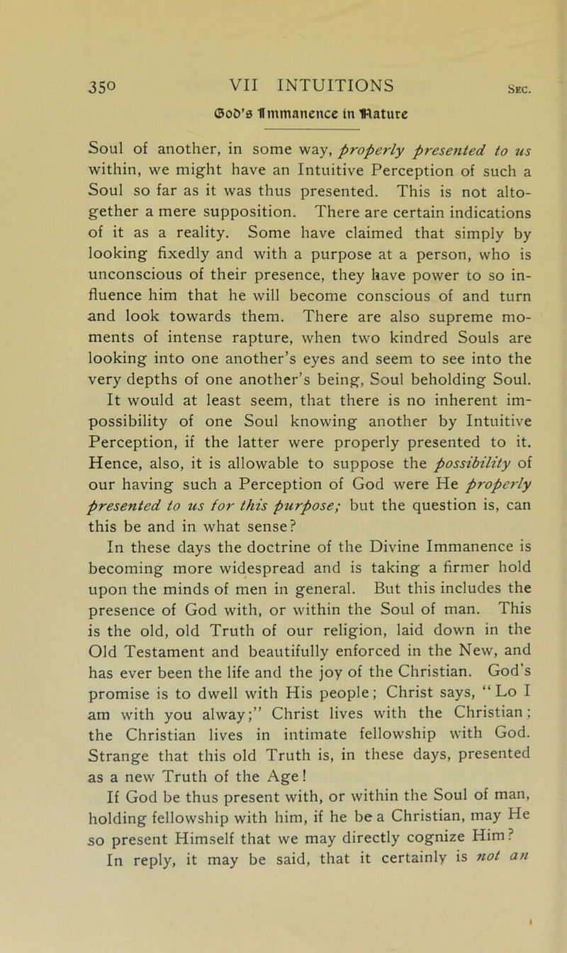©oO’s Hmmanence tn mature Soul of another, in some way, properly presetted to us within, we might have an Intuitive Perception of such a Soul so far as it was thus presented. This is not alto- gether a mere supposition. There are certain indications of it as a reality. Some have claimed that simply by looking fixedly and with a purpose at a person, who is unconscious of their presence, they have power to so in- fluence him that he will become conscious of and turn and look towards them. There are also supreme mo- ments of intense rapture, when two kindred Souls are looking into one another’s eyes and seem to see into the very depths of one another’s being, Soul beholding Soul. It would at least seem, that there is no inherent im- possibility of one Soul knowing another by Intuitive Perception, if the latter were properly presented to it. Hence, also, it is allowable to suppose the possibility of our having such a Perception of God were He properly presented to us for this p^lrpose; but the question is, can this be and in what sense? In these days the doctrine of the Divine Immanence is becoming more widespread and is taking a firmer hold upon the minds of men in general. But this includes the presence of God with, or within the Soul of man. This is the old, old Truth of our religion, laid down in the Old Testament and beautifully enforced in the New, and has ever been the life and the joy of the Christian. God’s promise is to dwell with His people; Christ says, “ Lo I am with you alway;” Christ lives with the Christian; the Christian lives in intimate fellowship with God. Strange that this old Truth is, in these days, presented as a new Truth of the Age! If God be thus present with, or within the Soul of man, holding fellowship with him, if he be a Christian, may He so present Himself that we may directly cognize Him? In reply, it may be said, that it certainly is not an