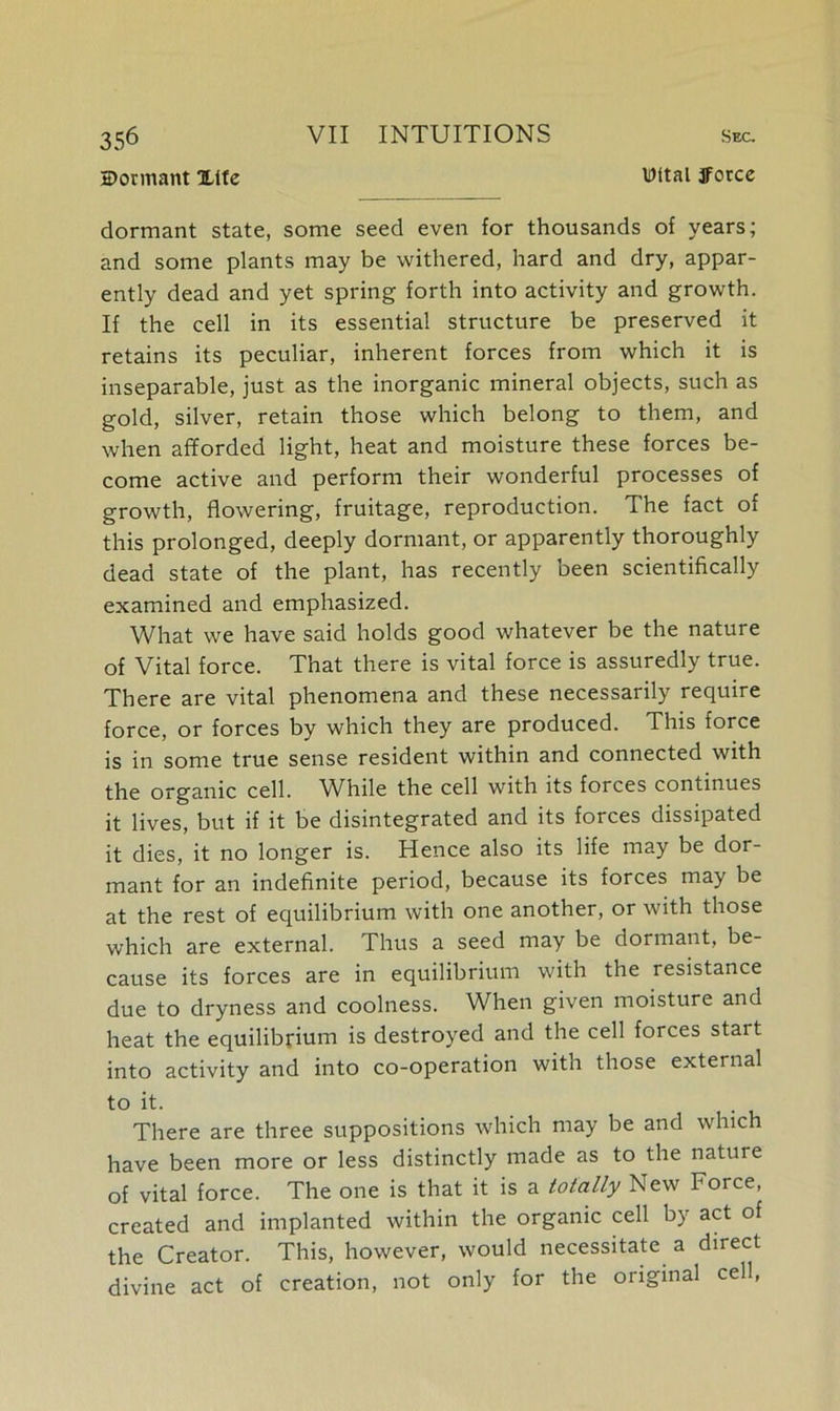 dormant Xifc Wital ifocce dormant state, some seed even for thousands of years; and some plants may be withered, hard and dry, appar- ently dead and yet spring forth into activity and growth. If the cell in its essential structure be preserved it retains its peculiar, inherent forces from which it is inseparable, just as the inorganic mineral objects, such as gold, silver, retain those which belong to them, and when afforded light, heat and moisture these forces be- come active and perform their wonderful processes of growth, flowering, fruitage, reproduction. The fact of this prolonged, deeply dormant, or apparently thoroughly dead state of the plant, has recently been scientifically examined and emphasized. What we have said holds good whatever be the nature of Vital force. That there is vital force is assuredly true. There are vital phenomena and these necessarily require force, or forces by which they are produced. This force is in some true sense resident within and connected with the organic cell. Wffile the cell with its forces continues it lives, but if it be disintegrated and its forces dissipated it dies, it no longer is. Hence also its life may be dor- mant for an indefinite period, because its forces may be at the rest of equilibrium with one another, or with those which are external. Thus a seed may be dormant, be- cause its forces are in equilibrium with the resistance due to dryness and coolness. When given moisture and heat the equilibrium is destroyed and the cell forces stait into activity and into co-operation with those external to it. There are three suppositions which may be and which have been more or less distinctly made as to the nature of vital force. The one is that it is a totally New Force, created and implanted within the organic cell by act of the Creator. This, however, would necessitate a direct divine act of creation, not only for the original cell,
