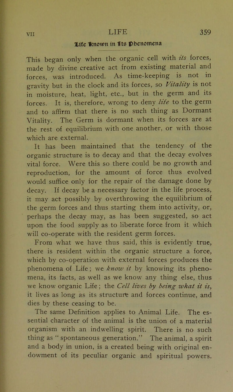 Xtfe Itnown in IIts phenomena This began only when the organic cell with its forces, made by divine creative act from existing material and forces, was introduced. As time-keeping is not in gravity but in the clock and its forces, so Vitality is not in moisture, heat, light, etc., but in the germ and its forces. It is, therefore, wrong to deny life to the germ and to affirm that there is no such thing as Dormant Vitality. The Germ is dormant when its forces are at the rest of equilibrium with one another, or with those which are external. It has been maintained that the tendency of the organic structure is to decay and that the decay evolves vital force. Were this so there could be no growth and reproduction, for the amount of force thus evolved would suffice only for the repair of the damage done by decay. If decay be a necessary factor in the life process, it may act possibly by overthrowing the equilibrium of the germ forces and thus starting them into activity, or, perhaps the decay may, as has been suggested, so act upon the food supply as to liberate force from it which will co-operate with the resident germ forces. From what we have thus said, this is evidently true, there is resident within the organic structure a force, which by co-operation with external forces produces the phenomena of Life; we know it by knowing its pheno- mena, its facts, as well as we know any thing else, thus we know organic Life; the Cell lives by being what it is, it lives as long as its structure and forces continue, and dies by these ceasing to be. The same Definition applies to Animal Life. The es- sential character of the animal is the union of a material organism with an indwelling spirit. There is no such thing as “ spontaneous generation.” The animal, a spirit and a body in union, is a created being with original en- dowment of its peculiar organic and spiritual powers.