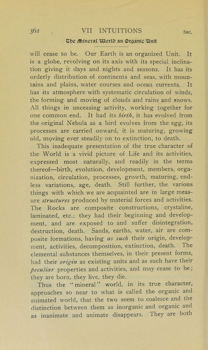 ttbe /Iftinecal THHorlO an ©rganlc THnit will cease to be. Our Earth is an organized Unit. It is a globe, revolving on its axis with its special inclina- tion giving it days and nights and seasons. It has its orderly distribution of continents and seas, with moun- tains and plains, water courses and ocean currents. It has its atmosphere with systematic circulation of winds, the forming and moving of clouds and rains and snows. All things in unceasing activity, working together for one common end. It had its birth, it has evolved from the original Nebula as a bird evolves from the egg, its processes are carried onward, it is maturing, growing old, moving ever steadily on to extinction, to death. This inadequate presentation of the true character of the World is a vivid picture of Life and its activities, expressed most naturally, and readily in the terms thereof—birth, evolution, development, members, orga- nization, circulation, processes, growth, maturing, end- less variations, age, death. Still further, the various things with which we are acquainted are in large meas- ure struchires produced by material forces and activities. The Rocks are composite constructions, crystaline, laminated, etc.; they had their beginning and develop- ment, and are exposed to and suffer disintegration, destruction, death. Sands, earths, water, air are com- posite formations, having as such their origin, develop- ment, activities, decomposition, extinction, death. The elemental substances themselves, in their present forms, had their origin as existing units and as such have their peculiar properties and activities, and may cease to be; they are born, they live, they die. Thus the “ mineral ” world, in its true character, approaches so near to what is called the organic and animated world, that the two seem to coalesce and the distinction between them as inorganic and organic and as inanimate and animate disappears. They are both