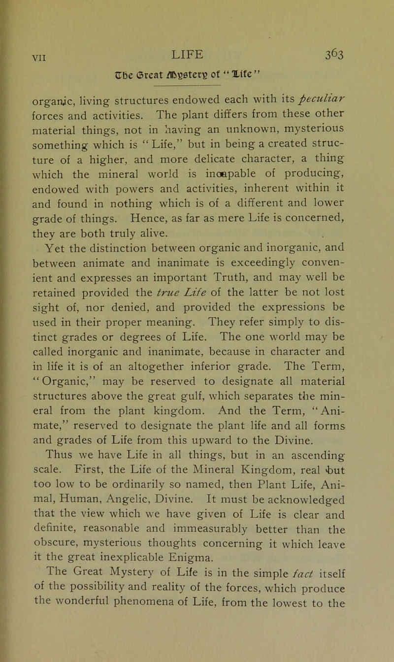 Cbe <3rcat /ibvstetE of “ Xtfe ” organic, living structures endowed each with its peculiar forces and activities. The plant differs from these other material things, not in having an unknown, mysterious something which is “ Life,” but in being a created struc- ture of a higher, and more delicate character, a thing which the mineral world is incapable of producing, endowed with powers and activities, inherent within it and found in nothing which is of a different and lower grade of things. Hence, as far as mere Life is concerned, they are both truly alive. Yet the distinction between organic and inorganic, and between animate and inanimate is exceedingly conven- ient and expresses an important Truth, and may well be retained provided the true Life of the latter be not lost sight of, nor denied, and provided the expressions be used in their proper meaning. They refer simply to dis- tinct grades or degrees of Life. The one world may be called inorganic and inanimate, because in character and in life it is of an altogether inferior grade. The Term, “Organic,” may be reserved to designate all material structures above the great gulf, which separates the min- eral from the plant kingdom. And the Term, “Ani- mate,” reserved to designate the plant life and all forms and grades of Life from this upward to the Divine. Thus we have Life in all things, but in an ascending scale. First, the Life of the Mineral Kingdom, real >but too low to be ordinarily so named, then Plant Life, Ani- mal, Human, Angelic, Divine. It must be acknowledged that the view which we have given of Life is clear and definite, reasonable and immeasurably better than the obscure, mysterious thoughts concerning it which leave it the great inexplicable Enigma. The Great Mystery of Life is in the simple fact itself of the possibility and reality of the forces, which produce the wonderful phenomena of Life, from the lowest to the