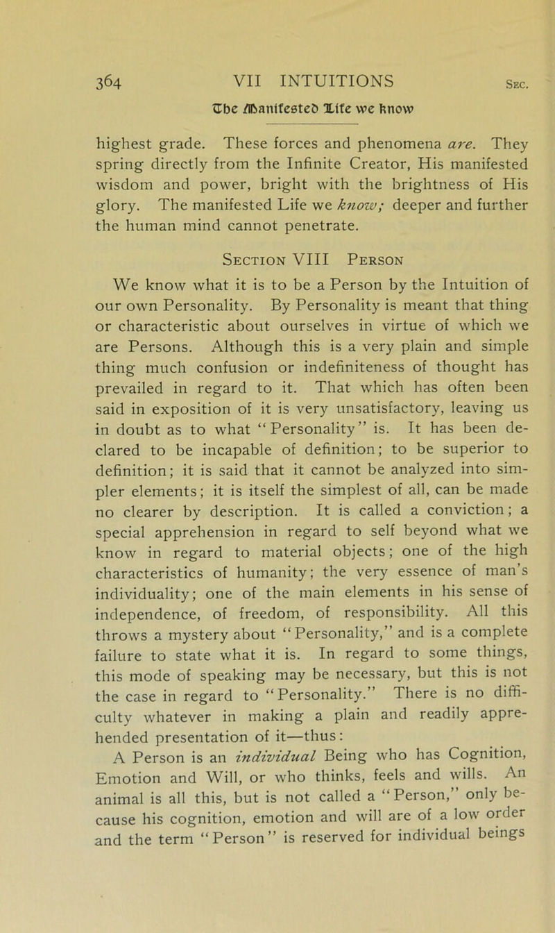 Zbc /Ibanifestefc Xtfc we fenow highest grade. These forces and phenomena ai'e. They spring directly from the Infinite Creator, His manifested wisdom and power, bright with the brightness of His glory. The manifested Life we knozv; deeper and further the human mind cannot penetrate. Section VIII Person We know what it is to be a Person by the Intuition of our own Personality. By Personality is meant that thing or characteristic about ourselves in virtue of which we are Persons. Although this is a very plain and simple thing much confusion or indefiniteness of thought has prevailed in regard to it. That which has often been said in exposition of it is very unsatisfactory, leaving us in doubt as to what “Personality” is. It has been de- clared to be incapable of definition; to be superior to definition; it is said that it cannot be analyzed into sim- pler elements; it is itself the simplest of all, can be made no clearer by description. It is called a conviction; a special apprehension in regard to self beyond what we know in regard to material objects; one of the high characteristics of humanity; the very essence of mans individuality; one of the main elements in his sense of independence, of freedom, of responsibility. All this throws a mystery about “Personality,” and is a complete failure to state what it is. In regard to some things, this mode of speaking may be necessary, but this is not the case in regard to “Personality.’ There is no diffi- culty whatever in making a plain and readily appre- hended presentation of it—thus : A Person is an individual Being who has Cognition, Emotion and Will, or who thinks, feels and wills. An animal is all this, but is not called a “Person,” only be- cause his cognition, emotion and will are of a low order and the term “Person” is reserved for individual beings