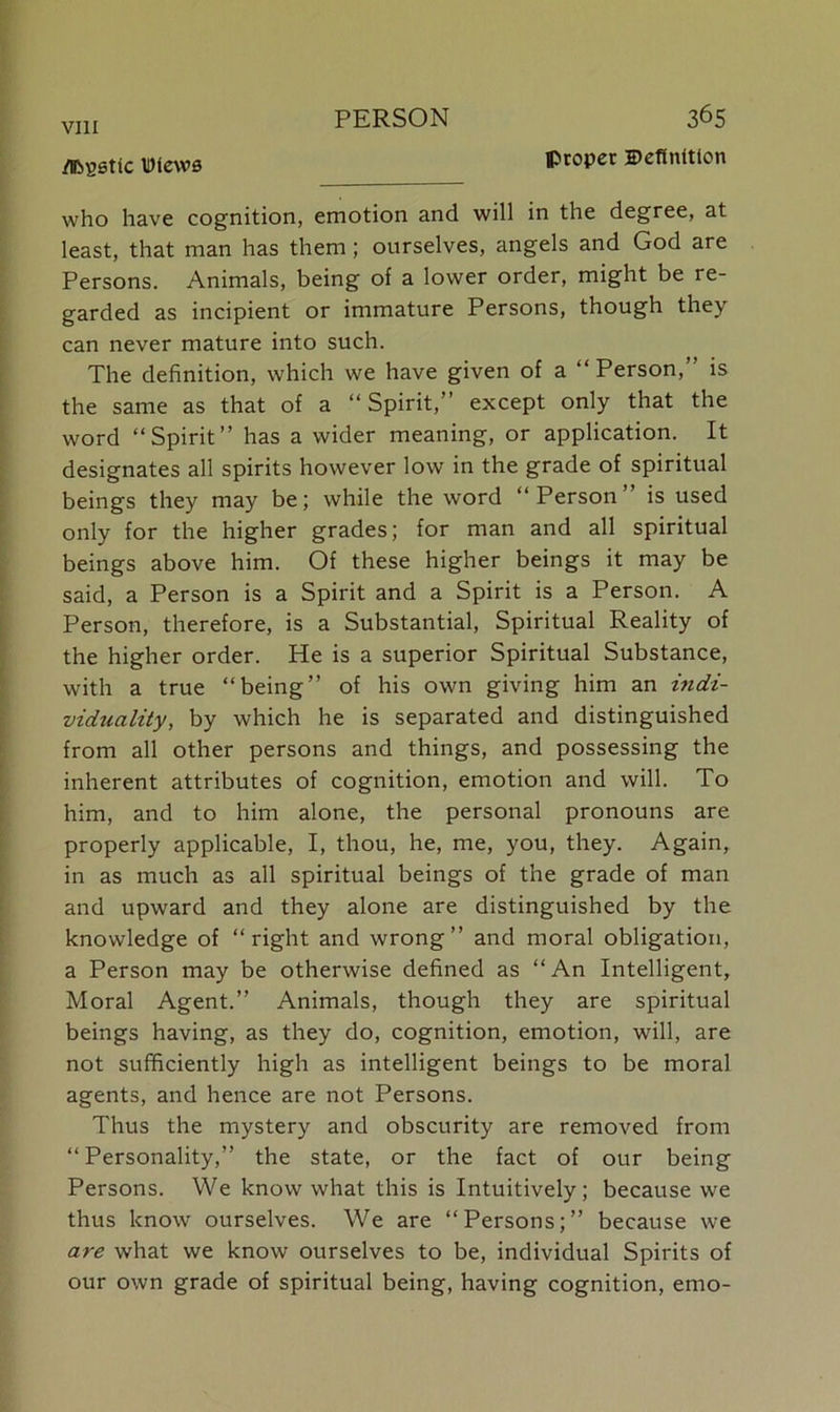 mstic meW0 Pr°Per definition who have cognition, emotion and will in the degree, at least, that man has them ; ourselves, angels and God are Persons. Animals, being of a lower order, might be re- garded as incipient or immature Persons, though they can never mature into such. The definition, which we have given of a “Person, is the same as that of a “ Spirit,” except only that the word “Spirit” has a wider meaning, or application. It designates all spirits however low in the grade of spiritual beings they may be; while the word “Person is used only for the higher grades; for man and all spiritual beings above him. Of these higher beings it may be said, a Person is a Spirit and a Spirit is a Person. A Person, therefore, is a Substantial, Spiritual Reality of the higher order. He is a superior Spiritual Substance, with a true “being” of his own giving him an indi- viduality, by which he is separated and distinguished from all other persons and things, and possessing the inherent attributes of cognition, emotion and will. To him, and to him alone, the personal pronouns are properly applicable, I, thou, he, me, you, they. Again, in as much as all spiritual beings of the grade of man and upward and they alone are distinguished by the knowledge of “right and wrong” and moral obligation, a Person may be otherwise defined as “An Intelligent, Moral Agent.” Animals, though they are spiritual beings having, as they do, cognition, emotion, will, are not sufficiently high as intelligent beings to be moral agents, and hence are not Persons. Thus the mystery and obscurity are removed from “Personality,” the state, or the fact of our being Persons. We know what this is Intuitively; because we thus know ourselves. We are “Persons;” because we are what we know ourselves to be, individual Spirits of our own grade of spiritual being, having cognition, emo-