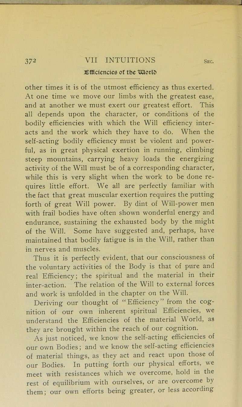 37 2 VII INTUITIONS sec. ^Efficiencies of tbe TffilcrlD other times it is of the utmost efficiency as thus exerted. At one time we move our limbs with the greatest ease, and at another we must exert our greatest effort. This all depends upon the character, or conditions of the bodily efficiencies with which the Will efficiency inter- acts and the work which they have to do. When the self-acting bodily efficiency must be violent and power- ful, as in great physical exertion in running, climbing steep mountains, carrying heavy loads the energizing activity of the Will must be of a corresponding character, while this is very slight when the work to be done re- quires little effort. We all are perfectly familiar with the fact that great muscular exertion requires the putting forth of great Will power. By dint of Will-power men with frail bodies have often shown wonderful energy and endurance, sustaining the exhausted body by the might of the Will. Some have suggested and, perhaps, have maintained that bodily fatigue is in the Will, rather than in nerves and muscles. Thus it is perfectly evident, that our consciousness of the voluntary activities of the Body is that of pure and real Efficiency; the spiritual and the material in their inter-action. The relation of the Will to external forces and work is unfolded in the chapter on the Will. Deriving our thought of “Efficiency” from the cog- nition of our own inherent spiritual Efficiencies, we understand the Efficiencies of the material World, as they are brought within the reach of our cognition. As just noticed, we know the self-acting efficiencies of our own Bodies; and we know the self-acting efficiencies of material things, as they act and react upon those of our Bodies. In putting forth our physical efforts, we meet with resistances which we overcome, hold in the rest of equilibrium with ourselves, or are overcome by them; our own efforts being greater, or less according