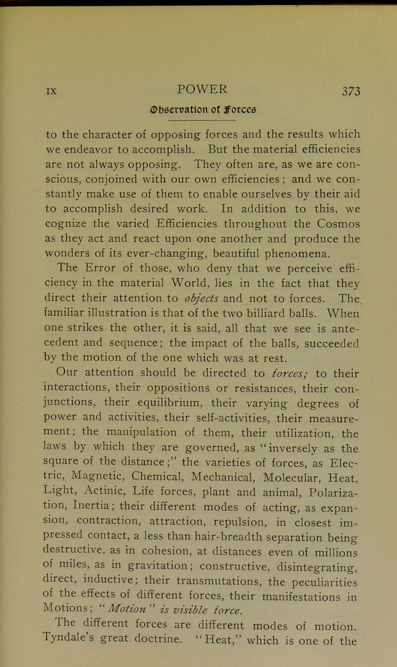 ©bservatlon of jForces to the character of opposing forces and the results which we endeavor to accomplish. But the material efficiencies are not always opposing. They often are, as we are con- scious, conjoined with our own efficiencies; and we con- stantly make use of them to enable ourselves by their aid to accomplish desired work. In addition to this, we cognize the varied Efficiencies throughout the Cosmos as they act and react upon one another and produce the wonders of its ever-changing, beautiful phenomena. The Error of those, who deny that we perceive effi- ciency in the material World, lies in the fact that they direct their attention to objects and not to forces. The, familiar illustration is that of the two billiard balls. When one strikes the other, it is said, all that we see is ante- cedent and sequence; the impact of the balls, succeeded by the motion of the one which was at rest. Our attention should be directed to forces; to their interactions, their oppositions or resistances, their con- junctions, their equilibrium, their varying degrees of power and activities, their self-activities, their measure- ment; the manipulation of them, their utilization, the laws by which they are governed, as “inversely as the square of the distance;” the varieties of forces, as Elec- tric, Magnetic, Chemical, Mechanical, Molecular, Heat, Light, Actinic, Life forces, plant and animal, Polariza- tion, Inertia; their different modes of acting, as expan- sion, contraction, attraction, repulsion, in closest im- pressed contact, a less than hair-breadth separation being destructive, as in cohesion, at distances even of millions of miles, as in gravitation; constructive, disintegrating, direct, inductive; their transmutations, the peculiarities of the effects of different forces, their manifestations in Motions; “Motion ” is visible force. The different forces are different modes of motion. Tyndale s great doctrine. “ Heat,” which is one of the