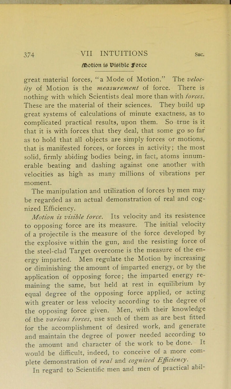 374 VII INTUITIONS sec. /Ibotion is Wlsible fforce great material forces, “a Mode of Motion.” The veloc- ity of Motion is the measurement of force. There is nothing with which Scientists deal more than with forces. These are the material of their sciences. They build up great systems of calculations of minute exactness, as to complicated practical results, upon them. So true is it that it is with forces that they deal, that some go so far as to hold that all objects are simply forces or motions, that is manifested forces, or forces in activity; the most solid, firmly abiding bodies being, in fact, atoms innum- erable beating and dashing against one another with velocities as high as many millions of vibrations per moment. The manipulation and utilization of forces by men may be regarded as an actual demonstration of real and cog- nized Efficiency. Motion is visible force. Its velocity and its resistence to opposing force are its measure. The initial velocity of a projectile is the measure of the force developed by the explosive within the gun, and the resisting force of the steel-clad Target overcome is the measure of the en- ergy imparted. Men regulate the Motion by increasing or diminishing the amount of imparted energy, or by the application of opposing force; the imparted energy re- maining the same, but held at rest in equilibrium by equal degree of the opposing force applied, or acting with greater or less velocity according to the degiee of the opposing force given. Men, with their knowledge of the various forces, use such of them as are best fitted for the accomplishment of desired work, and generate and maintain the degree of power needed according to the amount and character of the work to be done. It would be difficult, indeed, to conceive of a more com- plete demonstration of real and cognized Efficiency. In regard to Scientific men and men of practical abil-