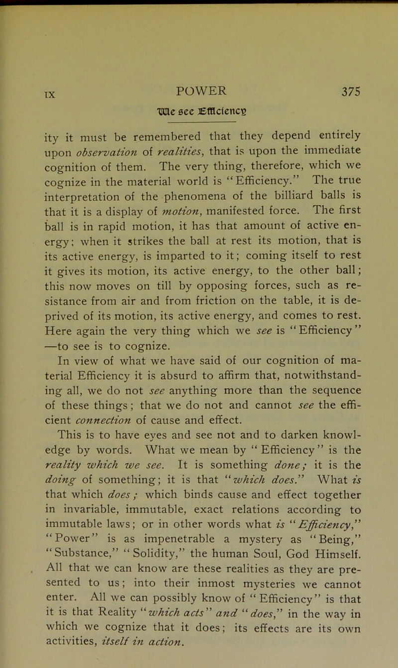 Me sec lEtflcfencg ity it must be remembered that they depend entirely upon observation of realities, that is upon the immediate cognition of them. The very thing, therefore, which we cognize in the material world is “ Efficiency.” The true interpretation of the phenomena of the billiard balls is that it is a display of motion, manifested force. The first ball is in rapid motion, it has that amount of active en- ergy; when it strikes the ball at rest its motion, that is its active energy, is imparted to it; coming itself to rest it gives its motion, its active energy, to the other ball; this now moves on till by opposing forces, such as re- sistance from air and from friction on the table, it is de- prived of its motion, its active energy, and comes to rest. Here again the very thing which we see is “Efficiency” —to see is to cognize. In view of what we have said of our cognition of ma- terial Efficiency it is absurd to affirm that, notwithstand- ing all, we do not see anything more than the sequence of these things; that we do not and cannot see the effi- cient connection of cause and effect. This is to have eyes and see not and to darken knowl- edge by words. What we mean by “Efficiency” is the reality which we see. It is something done; it is the doing of something; it is that “which does” What is that which does; which binds cause and effect together in invariable, immutable, exact relations according to immutable laws; or in other words what is “Efficiency “Power” is as impenetrable a mystery as “Being,” “Substance,” “Solidity,” the human Soul, God Himself. All that we can know are these realities as they are pre- sented to us; into their inmost mysteries we cannot enter. All we can possibly know of “ Efficiency” is that it is that Reality “which acts” and “does” in the way in which we cognize that it does; its effects are its own activities, itself in action.