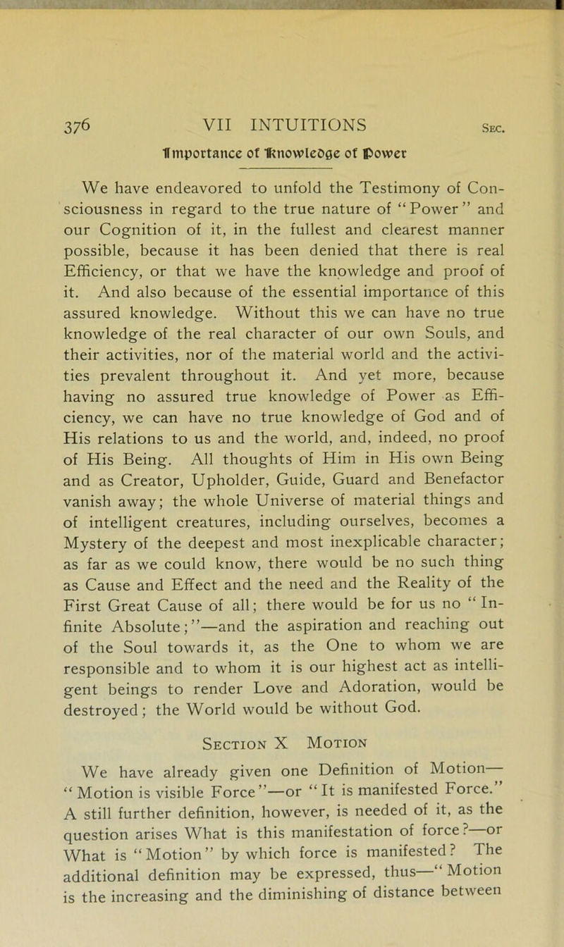 importance of Iknowledge of power We have endeavored to unfold the Testimony of Con- sciousness in regard to the true nature of “Power” and our Cognition of it, in the fullest and clearest manner possible, because it has been denied that there is real Efficiency, or that we have the knowledge and proof of it. And also because of the essential importance of this assured knowledge. Without this we can have no true knowledge of the real character of our own Souls, and their activities, nor of the material world and the activi- ties prevalent throughout it. And yet more, because having no assured true knowledge of Power as Effi- ciency, we can have no true knowledge of God and of His relations to us and the world, and, indeed, no proof of His Being. All thoughts of Him in His own Being and as Creator, Upholder, Guide, Guard and Benefactor vanish away; the whole Universe of material things and of intelligent creatures, including ourselves, becomes a Mystery of the deepest and most inexplicable character; as far as we could know, there would be no such thing as Cause and Effect and the need and the Reality of the First Great Cause of all; there would be for us no “ In- finite Absolute;”—and the aspiration and reaching out of the Soul towards it, as the One to whom we are responsible and to whom it is our highest act as intelli- gent beings to render Love and Adoration, would be destroyed; the World would be without God. Section X Motion We have already given one Definition of Motion “Motion is visible Force”—or “It is manifested Force. A still further definition, however, is needed of it, as the question arises What is this manifestation of force ? or What is “Motion” by which force is manifested? The additional definition may be expressed, thus “ Motion is the increasing and the diminishing of distance between