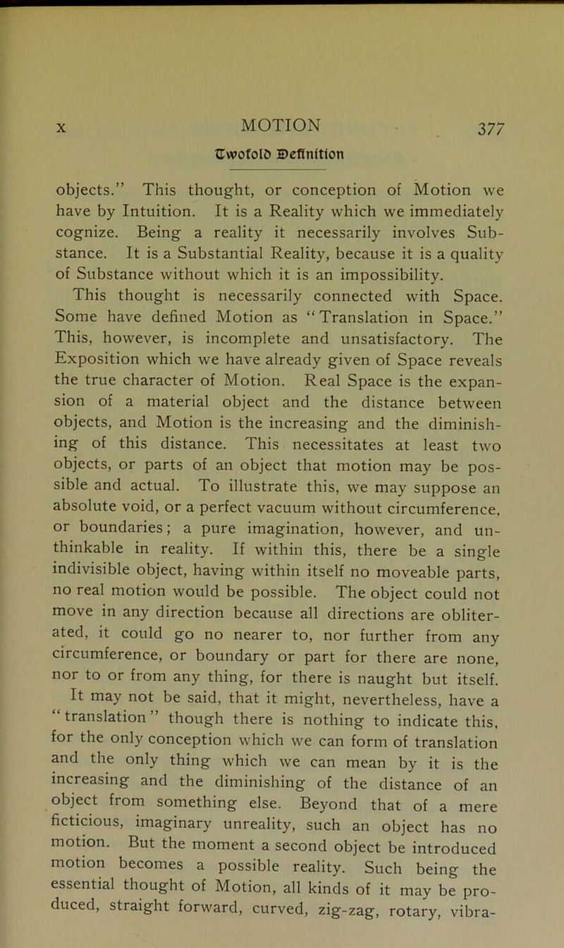 X MOTION GwofolD Definition 377 objects.” This thought, or conception of Motion vve have by Intuition. It is a Reality which we immediately cognize. Being a reality it necessarily involves Sub- stance. It is a Substantial Reality, because it is a quality of Substance without which it is an impossibility. This thought is necessarily connected with Space. Some have defined Motion as “Translation in Space.” This, however, is incomplete and unsatisfactory. The Exposition which we have already given of Space reveals the true character of Motion. Real Space is the expan- sion of a material object and the distance between objects, and Motion is the increasing and the diminish- ing of this distance. This necessitates at least two objects, or parts of an object that motion may be pos- sible and actual. To illustrate this, we may suppose an absolute void, or a perfect vacuum without circumference, or boundaries; a pure imagination, however, and un- thinkable in reality. If within this, there be a single indivisible object, having within itself no moveable parts, no real motion would be possible. The object could not move in any direction because all directions are obliter- ated, it could go no nearer to, nor further from any circumference, or boundary or part for there are none, nor to or from any thing, for there is naught but itself. It may not be said, that it might, nevertheless, have a “translation” though there is nothing to indicate this, for the only conception which we can form of translation and the only thing which we can mean by it is the increasing and the diminishing of the distance of an object from something else. Beyond that of a mere ficticious, imaginary unreality, such an object has no motion. But the moment a second object be introduced motion becomes a possible reality. Such being the essential thought of Motion, all kinds of it may be pro- duced, straight forward, curved, zig-zag, rotary, vibra-