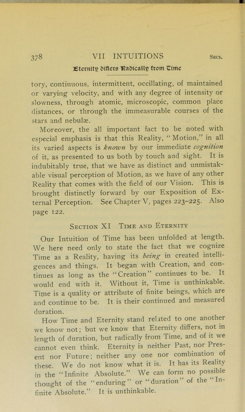 Eternity fcifiere IRaDfcalh? from fEtme tory, continuous, intermittent, occillating, of maintained or varying velocity, and with any degree of intensity or slowness, through atomic, microscopic, common place distances, or through the immeasurable courses of the stars and nebulae. Moreover, the all important fact to be noted with especial emphasis is that this Reality, “ Motion, in all its varied aspects is known by our immediate cognition of it, as presented to us both by touch and sight. It is indubitably true, that we have as distinct and unmistak- able visual perception of Motion, as we have of any other Reality that comes with the field of our Vision. This is brought distinctly forward by our Exposition of Ex- ternal Perception. See Chapter V, pages 223-225. Also page 122. Section XI Time and Eternity Our Intuition of Time has been unfolded at length. We here need only to state the fact that we cognize Time as a Reality, having its being in created intelli- gences and things. It began with Creation, and con- tinues as long as the “Creation” continues to be. It would end with it. Without it, Time is unthinkable. Time is a quality or attribute of finite beings, which are and continue to be. It is their continued and measured duration. How Time and Eternity stand related to one another we know not; but we know that Eternity differs, not in length of duration, but radically from Time, and of it we cannot even think. Eternity is neither Past, nor Pres- ent nor Future; neither any one nor combination of these. We do not know what it is. It has its Reality in the “Infinite Absolute.” We can form no possible thought of the “enduring” or “duration” of the “In- finite Absolute.” It is unthinkable.