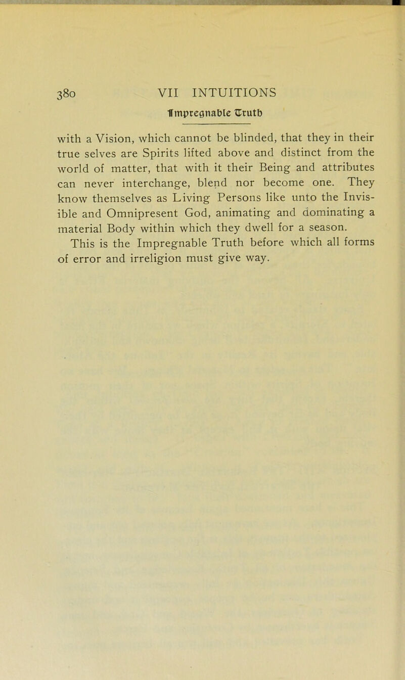 ITmptegnable tlrutb with a Vision, which cannot be blinded, that they in their true selves are Spirits lifted above and distinct from the world of matter, that with it their Being and attributes can never interchange, blend nor become one. They know themselves as Living Persons like unto the Invis- ible and Omnipresent God, animating and dominating a material Body within which they dwell for a season. This is the Impregnable Truth before which all forms of error and irreligion must give way.