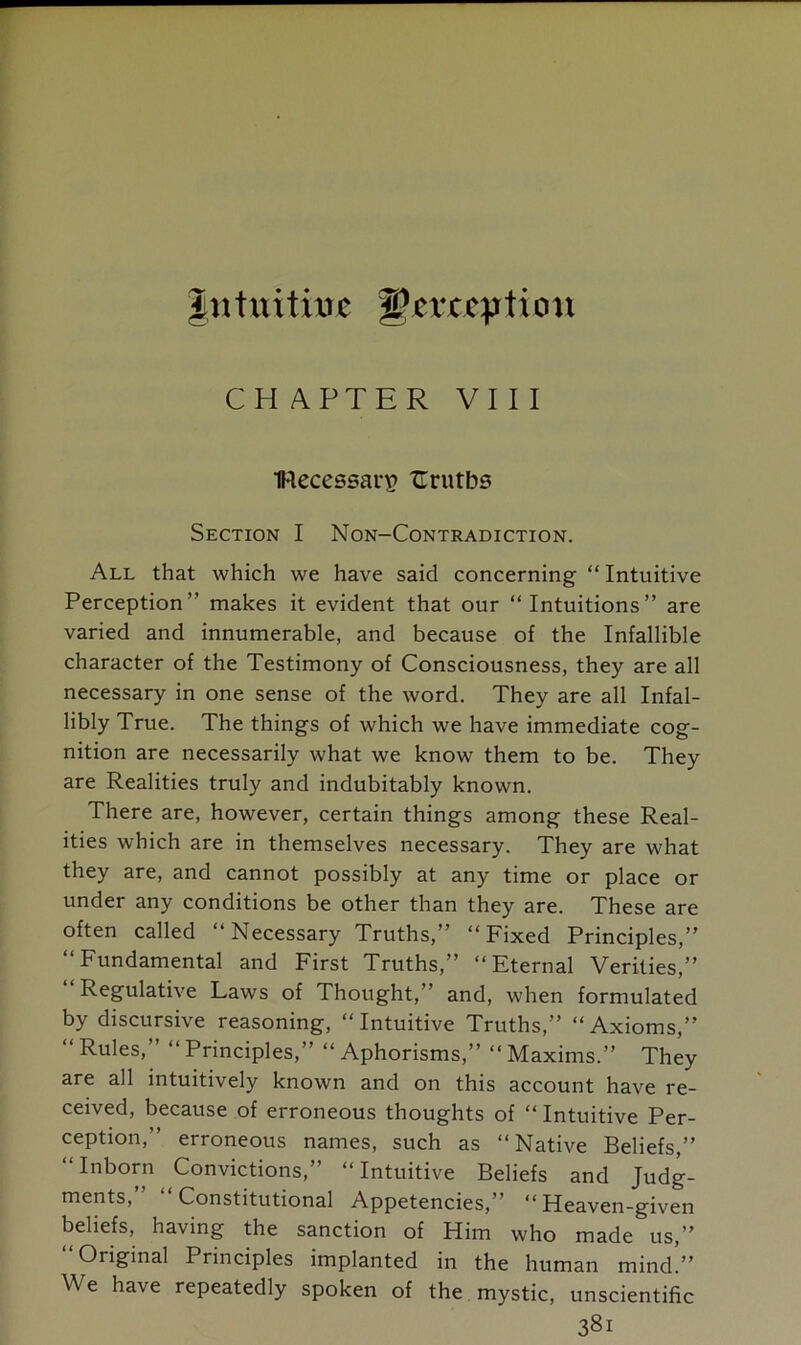 Jtttititixue ^txctpiion CHAPTER VIII Hecessar^ TErutbs Section I Non-Contradiction. All that which we have said concerning “ Intuitive Perception” makes it evident that our “Intuitions” are varied and innumerable, and because of the Infallible character of the Testimony of Consciousness, they are all necessary in one sense of the word. They are all Infal- libly True. The things of which we have immediate cog- nition are necessarily what we know them to be. They are Realities truly and indubitably known. There are, however, certain things among these Real- ities which are in themselves necessary. They are what they are, and cannot possibly at any time or place or under any conditions be other than they are. These are often called “Necessary Truths,” “Fixed Principles,” “Fundamental and First Truths,” “Eternal Verities,” Regulative Laws of Thought,” and, when formulated by discursive reasoning, “Intuitive Truths,” “Axioms,” “ Rules,” “ Principles,” “ Aphorisms,” “ Maxims.” They are all intuitively known and on this account have re- ceived, because of erroneous thoughts of “ Intuitive Per- ception,” erroneous names, such as “Native Beliefs,” “Inborn Convictions,” “Intuitive Beliefs and Judg- ments,” “Constitutional Appetencies,” “Heaven-given beliefs, having the sanction of Him who made us,” Original Principles implanted in the human mind.” W e have repeatedly spoken of the mystic, unscientific 38i