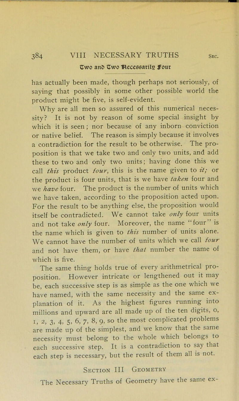 tlwo anh Cwo IReceesarUg jfour has actually been made, though perhaps not seriously, of saying that possibly in some other possible world the product might be five, is self-evident. Why are all men so assured of this numerical neces- sity? It is not by reason of some special insight by which it is seen; nor because of any inborn conviction or native belief. The reason is simply because it involves a contradiction for the result to be otherwise. The pro- position is that we take two and only two units, and add these to two and only two units; having done this we call this product four, this is the name given to it; or the product is four units, that is we have taken four and we have four. The product is the number of units which we have taken, according to the proposition acted upon. For the result to be anything else, the proposition would itself be contradicted. We cannot take only four units and not take only four. Moreover, the name “four” is the name which is given to this number of units alone. We cannot have the number of units which we call four and not have them, or have that number the name of which is five. The same thing holds true of every arithmetrical pro- position. However intricate or lengthened out it may be, each successive step is as simple as the one which we have named, with the same necessity and the same ex- planation of it. As the highest figures running into millions and upward are all made up of the ten digits, o, 1, 2, 3, 4, 5, 6, 7, 8, 9, so the most complicated problems are made up of the simplest, and we know that the same necessity must belong to the whole which belongs to each successive step. It is a contradiction to say that each step is necessary, but the result of them all is not. Section III Geometry The Necessary Truths of Geometry have the same ex-