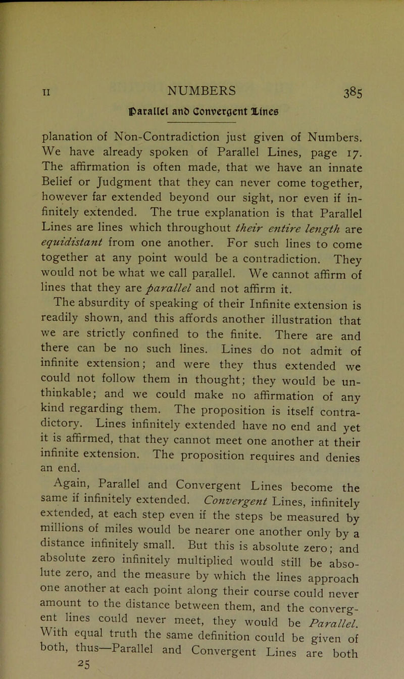 NUMBERS parallel an& Convergent Xlnes planation of Non-Contradiction just given of Numbers. We have already spoken of Parallel Lines, page 17. The affirmation is often made, that we have an innate Belief or Judgment that they can never come together, however far extended beyond our sight, nor even if in- finitely extended. The true explanation is that Parallel Lines are lines which throughout their entire length are eqziidistant from one another. For such lines to come together at any point would be a contradiction. They would not be what we call parallel. We cannot affirm of lines that they are parallel and not affirm it. The absurdity of speaking of their Infinite extension is readily shown, and this affords another illustration that we are strictly confined to the finite. There are and there can be no such lines. Lines do not admit of infinite extension; and were they thus extended we could not follow them in thought; they would be un- thinkable; and we could make no affirmation of any kind regarding them. The proposition is itself contra- dictory. Lines infinitely extended have no end and yet it is affirmed, that they cannot meet one another at their infinite extension. The proposition requires and denies an end. Again, Parallel and Convergent Lines become the same if infinitely extended. Convergent Lines, infinitely extended, at each step even if the steps be measured by millions of miles would be nearer one another only by a distance infinitely small. But this is absolute zero; and absolute zero infinitely multiplied would still be abso- lute zero, and the measure by which the lines approach one another at each point along their course could never amount to the distance between them, and the converg- ent lines could never meet, they would be Parallel. With equal truth the same definition could be given of both, thus Parallel and Convergent Lines are both 25