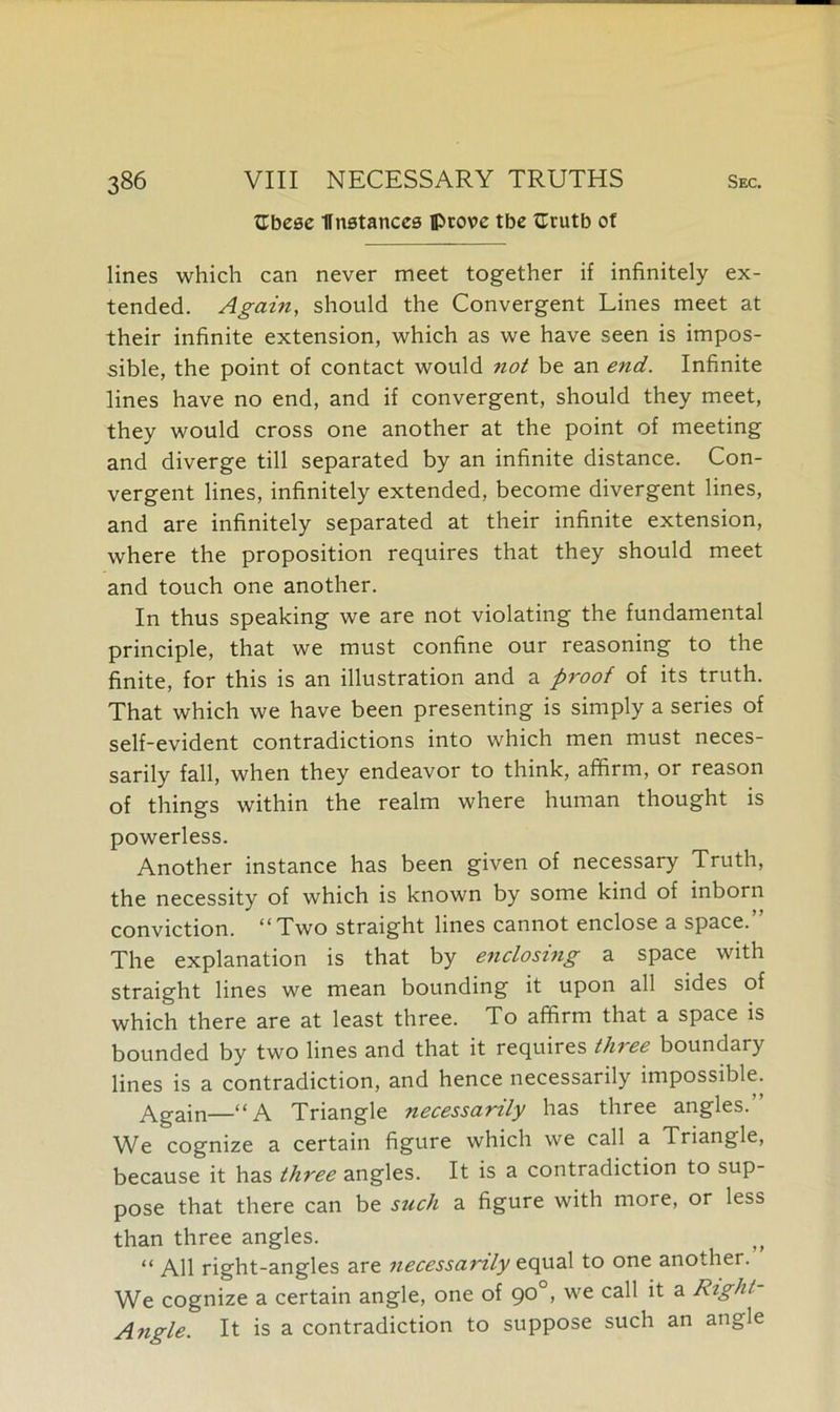 tEbese Unstances ©rove tbe fEvutb of lines which can never meet together if infinitely ex- tended. Again, should the Convergent Lines meet at their infinite extension, which as we have seen is impos- sible, the point of contact would not be an end. Infinite lines have no end, and if convergent, should they meet, they would cross one another at the point of meeting and diverge till separated by an infinite distance. Con- vergent lines, infinitely extended, become divergent lines, and are infinitely separated at their infinite extension, where the proposition requires that they should meet and touch one another. In thus speaking we are not violating the fundamental principle, that we must confine our reasoning to the finite, for this is an illustration and a proof of its truth. That which we have been presenting is simply a series of self-evident contradictions into which men must neces- sarily fall, when they endeavor to think, affirm, or reason of things within the realm where human thought is powerless. Another instance has been given of necessary Truth, the necessity of which is known by some kind of inborn conviction. “Two straight lines cannot enclose a space.” The explanation is that by enclosing a space with straight lines we mean bounding it upon all sides of which there are at least three. To affirm that a space is bounded by two lines and that it requires three boundary lines is a contradiction, and hence necessarily impossible. Again—“A Triangle necessarily has three angles. We cognize a certain figure which we call a Triangle, because it has thi'ee angles. It is a contradiction to sup- pose that there can be such a figure with more, or less than three angles. “ All right-angles are necessarily equal to one another. We cognize a certain angle, one of 90°, we call it a Right- Angle. It is a contradiction to suppose such an angle