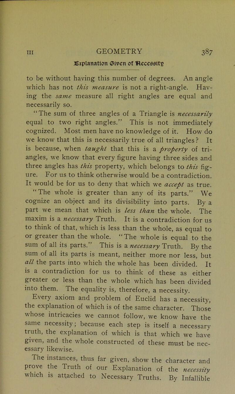 GEOMETRY Explanation Given of IRecessltg to be without having this number of degrees. An angle which has not this measure is not a right-angle. Hav- ing the same measure all right angles are equal and necessarily so. “The sum of three angles of a Triangle is necessarily equal to two right angles.” This is not immediately cognized. Most men have no knowledge of it. How do we know that this is necessarily true of all triangles? It is because, when taught that this is a property of tri- angles, we know that every figure having three sides and three angles has this property, which belongs to this fig- ure. For us to think otherwise would be a contradiction. It would be for us to deny that which we accept as true. “The whole is greater than any of its parts.” We cognize an object and its divisibility into parts. By a part we mean that which is less than the whole. The maxim is a necessary Truth. It is a contradiction for us to think of that, which is less than the whole, as equal to or greater than the whole. “The whole is equal to the sum of all its parts.” This is a ?iecessary Truth. By the sum of all its parts is meant, neither more nor less, but all the parts into which the whole has been divided. It is a contradiction for us to think of these as either greater or less than the whole which has been divided into them. The equality is, therefore, a necessity. Every axiom and problem of Euclid has a necessity, the explanation of which is of the same character. Those whose intricacies we cannot follow, we know have the same necessity; because each step is itself a necessary truth, the explanation of which is that which we have given, and the whole constructed of these must be nec- essary likewise. The instances, thus far given, show the character and prove the Truth of our Explanation of the necessity which is attached to Necessary Truths. By Infallible