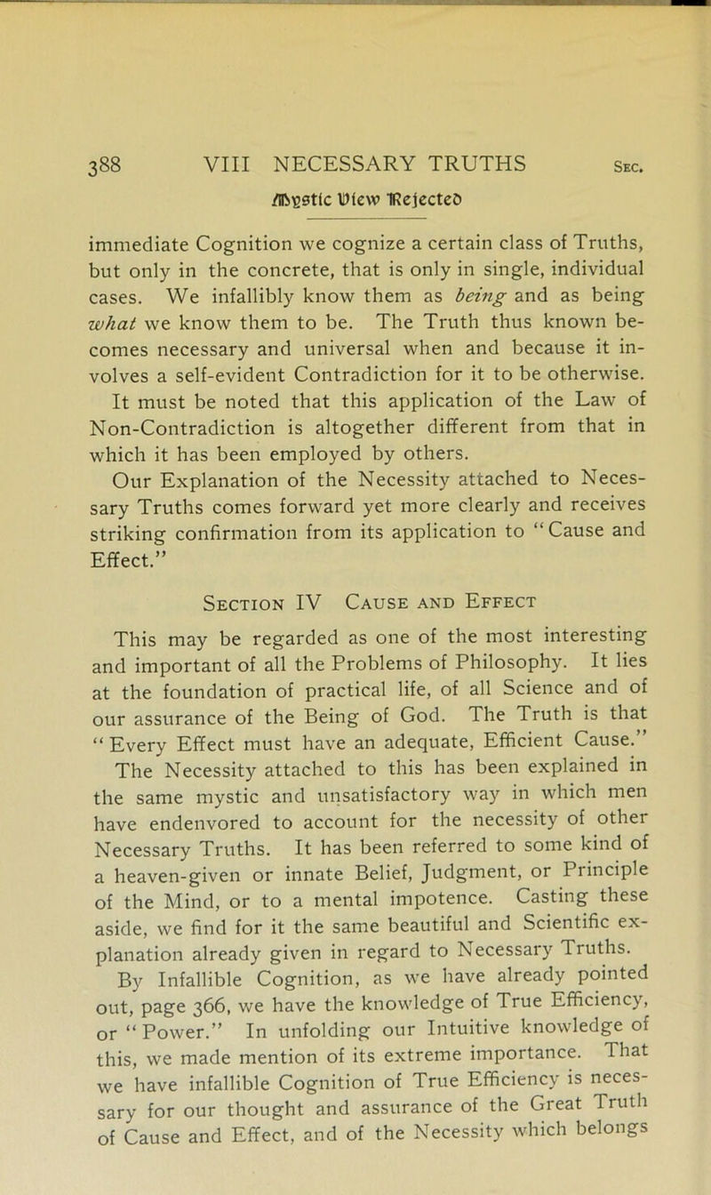 /nestle Wtew IRejecteo immediate Cognition we cognize a certain class of Truths, but only in the concrete, that is only in single, individual cases. We infallibly know them as being and as being what we know them to be. The Truth thus known be- comes necessary and universal when and because it in- volves a self-evident Contradiction for it to be otherwise. It must be noted that this application of the Law of Non-Contradiction is altogether different from that in which it has been employed by others. Our Explanation of the Necessity attached to Neces- sary Truths comes forward yet more clearly and receives striking confirmation from its application to “Cause and Effect.” Section IV Cause and Effect This may be regarded as one of the most interesting and important of all the Problems of Philosophy. It lies at the foundation of practical life, of all Science and of our assurance of the Being of God. The Truth is that “Every Effect must have an adequate, Efficient Cause.” The Necessity attached to this has been explained in the same mystic and unsatisfactory way in which men have endenvored to account for the necessity of other Necessary Truths. It has been referred to some kind of a heaven-given or innate Belief, Judgment, or Principle of the Mind, or to a mental impotence. Casting these aside, we find for it the same beautiful and Scientific ex- planation already given in regard to Necessary Truths. By Infallible Cognition, as we have already pointed out, page 366, we have the knowledge of True Efficiency, or “Power.” In unfolding our Intuitive knowledge of this, we made mention of its extreme importance. That we have infallible Cognition of True Efficiency is neces- sary for our thought and assurance of the Great Truth of Cause and Effect, and of the Necessity which belongs