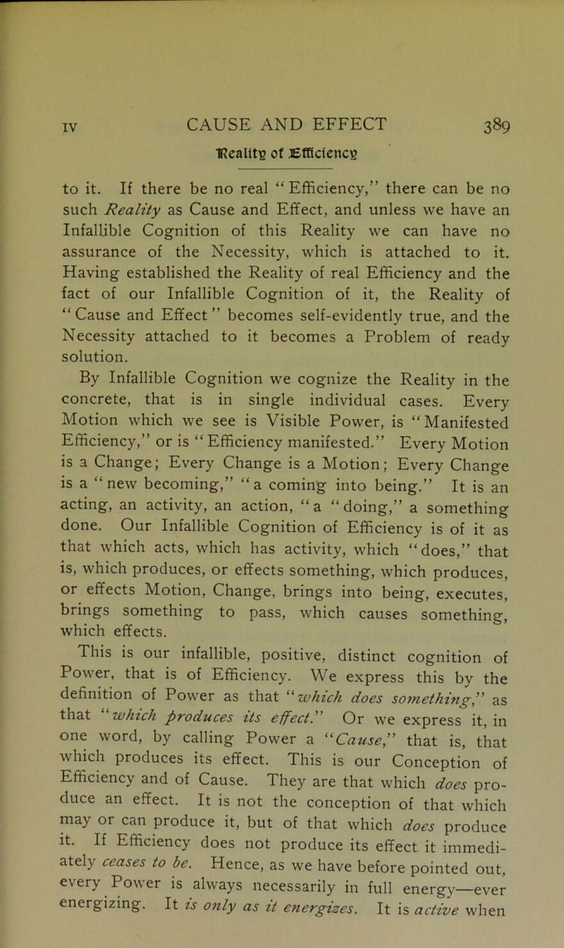 tRealitg of Efficiency to it. If there be no real “ Efficiency,” there can be no such Reality as Cause and Effect, and unless we have an Infallible Cognition of this Reality we can have no assurance of the Necessity, which is attached to it. Having established the Reality of real Efficiency and the fact of our Infallible Cognition of it, the Reality of “ Cause and Effect ” becomes self-evidently true, and the Necessity attached to it becomes a Problem of ready solution. By Infallible Cognition we cognize the Reality in the concrete, that is in single individual cases. Every Motion which we see is Visible Power, is “Manifested Efficiency,” or is “ Efficiency manifested.” Every Motion is a Change; Every Change is a Motion; Every Change is a “new becoming,” “a coming into being.” It is an acting, an activity, an action, “a “doing,” a something done. Our Infallible Cognition of Efficiency is of it as that which acts, which has activity, which “does,” that is, which produces, or effects something, which produces, or effects Motion, Change, brings into being, executes, brings something to pass, which causes something, which effects. This is our infallible, positive, distinct cognition of Power, that is of Efficiency. We express this bv the definition of Power as that “which does something” as that which produces its effect.’ Or we express it, in one word, by calling Power a “Cause,” that is, that Avhich produces its effect. This is our Conception of Efficiency and of Cause. They are that which does pro- duce an effect. It is not the conception of that which may or can produce it, but of that which does produce it. If Efficiency does not produce its effect it immedi- ately ceases to be. Hence, as we have before pointed out, every Power is always necessarily in full energy—ever energizing. It is only as it energizes. It is active when