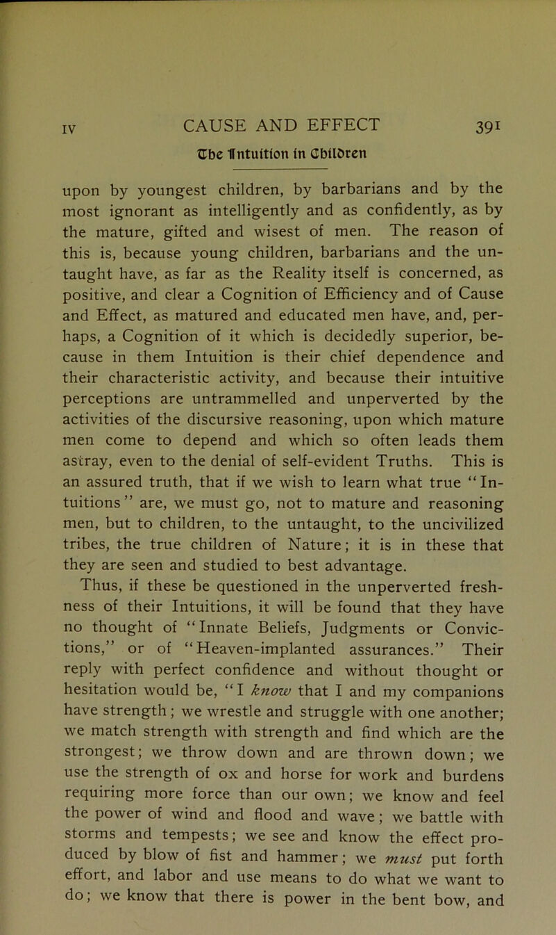 Ube Ifntuitfon in Children upon by youngest children, by barbarians and by the most ignorant as intelligently and as confidently, as by the mature, gifted and wisest of men. The reason of this is, because young children, barbarians and the un- taught have, as far as the Reality itself is concerned, as positive, and clear a Cognition of Efficiency and of Cause and Effect, as matured and educated men have, and, per- haps, a Cognition of it which is decidedly superior, be- cause in them Intuition is their chief dependence and their characteristic activity, and because their intuitive perceptions are untrammelled and unperverted by the activities of the discursive reasoning, upon which mature men come to depend and which so often leads them astray, even to the denial of self-evident Truths. This is an assured truth, that if we wish to learn what true “ In- tuitions ” are, we must go, not to mature and reasoning men, but to children, to the untaught, to the uncivilized tribes, the true children of Nature; it is in these that they are seen and studied to best advantage. Thus, if these be questioned in the unperverted fresh- ness of their Intuitions, it will be found that they have no thought of “Innate Beliefs, Judgments or Convic- tions,” or of “Heaven-implanted assurances.” Their reply with perfect confidence and without thought or hesitation would be, “I know that I and my companions have strength ; we wrestle and struggle with one another; we match strength with strength and find which are the strongest; we throw down and are thrown down; we use the strength of ox and horse for work and burdens requiring more force than our own; we know and feel the power of wind and flood and wave ; we battle with storms and tempests; we see and know the effect pro- duced by blow of fist and hammer; we must put forth effort, and labor and use means to do what we want to do, we know that there is power in the bent bow, and