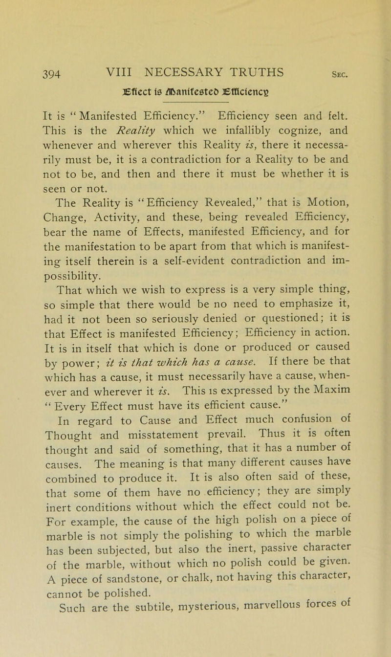 Effect is flfoamfesteO Efficiency It is “ Manifested Efficiency.” Efficiency seen and felt. This is the Reality which we infallibly cognize, and whenever and wherever this Reality is, there it necessa- rily must be, it is a contradiction for a Reality to be and not to be, and then and there it must be whether it is seen or not. The Reality is “Efficiency Revealed,” that is Motion, Change, Activity, and these, being revealed Efficiency, bear the name of Effects, manifested Efficiency, and for the manifestation to be apart from that which is manifest- ing itself therein is a self-evident contradiction and im- possibility. That which we wish to express is a very simple thing, so simple that there would be no need to emphasize it, had it not been so seriously denied or questioned; it is that Effect is manifested Efficiency; Efficiency in action. It is in itself that which is done or produced or caused by power; it is that which has a cause. If there be that which has a cause, it must necessarily have a cause, when- ever and wherever it is. This is expressed by the Maxim “ Every Effect must have its efficient cause.” In regard to Cause and Effect much confusion of Thought and misstatement prevail. Thus it is often thought and said of something, that it has a number of causes. The meaning is that many different causes have combined to produce it. It is also often said of these, that some of them have no efficiency; they are simply inert conditions without which the effect could not be. For example, the cause of the high polish on a piece of marble is not simply the polishing to which the marble has been subjected, but also the inert, passive character of the marble, without which no polish could be given. A piece of sandstone, or chalk, not having this character, cannot be polished. Such are the subtile, mysterious, marvellous forces of