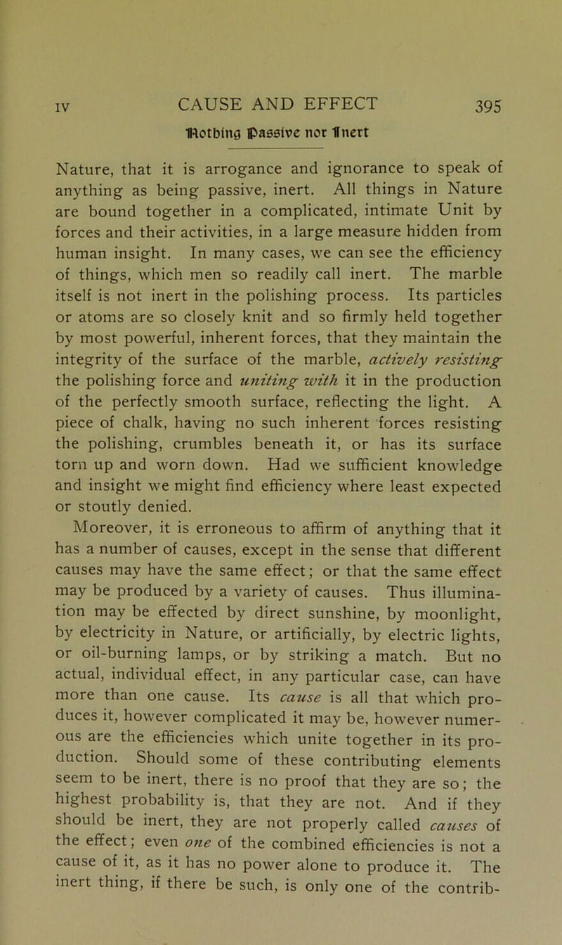 IRotbfng passive nor llnert Nature, that it is arrogance and ignorance to speak of anything as being passive, inert. All things in Nature are bound together in a complicated, intimate Unit by forces and their activities, in a large measure hidden from human insight. In many cases, we can see the efficiency of things, which men so readily call inert. The marble itself is not inert in the polishing process. Its particles or atoms are so closely knit and so firmly held together by most powerful, inherent forces, that they maintain the integrity of the surface of the marble, actively resisting the polishing force and uniting with it in the production of the perfectly smooth surface, reflecting the light. A piece of chalk, having no such inherent forces resisting the polishing, crumbles beneath it, or has its surface torn up and worn down. Had we sufficient knowledge and insight we might find efficiency where least expected or stoutly denied. Moreover, it is erroneous to affirm of anything that it has a number of causes, except in the sense that different causes may have the same effect; or that the same effect may be produced by a variety of causes. Thus illumina- tion may be effected by direct sunshine, by moonlight, by electricity in Nature, or artificially, by electric lights, or oil-burning lamps, or by striking a match. But no actual, individual effect, in any particular case, can have more than one cause. Its cause is all that which pro- duces it, however complicated it may be, however numer- ous are the efficiencies which unite together in its pro- duction. Should some of these contributing elements seem to be inert, there is no proof that they are so; the highest probability is, that they are not. And if they should be inert, they are not properly called causes of the effect, even one of the combined efficiencies is not a cause of it, as it has no power alone to produce it. The inert thing, if there be such, is only one of the contrib-