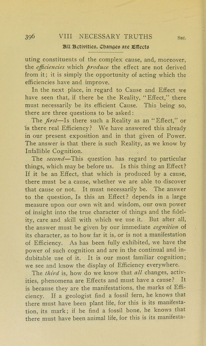 au activities, Changes are Effects uting constituents of the complex cause, and, moreover, the efficiencies which produce the effect are not derived from it; it is simply the opportunity of acting which the efficiencies have and improve. In the next place, in regard to Cause and Effect we have seen that, if there be the Reality, “Effect,” there must necessarily be its efficient Cause. This being so, there are three questions to be asked: The first—Is there such a Reality as an “ Effect,” or is there real Efficiency? We have answered this already in our present exposition and in that given of Power. The answer is that there is such Reality, as we know by Infallible Cognition. The second—This question has regard to particular things, which may be before us. Is this thing an Effect? If it be an Effect, that which is produced by a cause, there must be a cause, whether we are able to discover that cause or not. It must necessarily be. The answer to the question, Is this an Effect? depends in a large measure upon our own wit and wisdom, our own power of insight into the true character of things and the fidel- ity, care and skill with which we use it. But after all, the answer must be given by our immediate cog7iition of its character, as to how far it is, or is not a manifestation of Efficiency. As has been fully exhibited, we have the power of such cognition and are in the continual and in- dubitable use of it. It is our most familiar cognition; we see and know the display of Efficiency everywhere. The third is, how do we know that all changes, activ- ities, phenomena are Effects and must have a cause? It is because they are the manifestations, the marks of Effi- ciency. If a geologist find a fossil fern, he knows that there must have been plant life, for this is its manifesta- tion, its mark; if he find a fossil bone, he knows that there must have been animal life, for this is its manifesta-