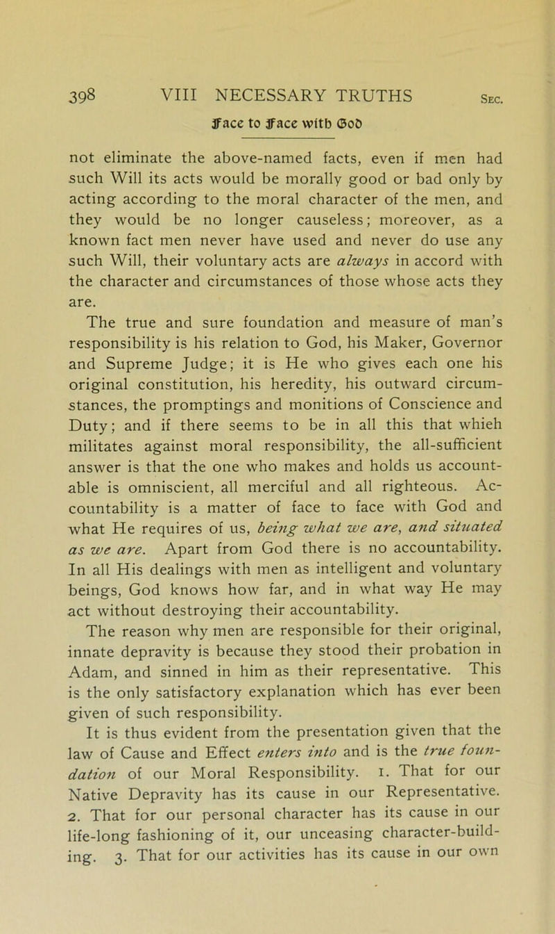 3face to jface wltb ©ob not eliminate the above-named facts, even if men had such Will its acts would be morally good or bad only by acting according to the moral character of the men, and they would be no longer causeless; moreover, as a known fact men never have used and never do use any such Will, their voluntary acts are always in accord with the character and circumstances of those whose acts they are. The true and sure foundation and measure of man’s responsibility is his relation to God, his Maker, Governor and Supreme Judge; it is He who gives each one his original constitution, his heredity, his outward circum- stances, the promptings and monitions of Conscience and Duty; and if there seems to be in all this that whieh militates against moral responsibility, the all-sufficient answer is that the one who makes and holds us account- able is omniscient, all merciful and all righteous. Ac- countability is a matter of face to face with God and what He requires of us, being what we are, and situated as we are. Apart from God there is no accountability. In all His dealings with men as intelligent and voluntary beings, God knows how far, and in what way He may act without destroying their accountability. The reason why men are responsible for their original, innate depravity is because they stood their probation in Adam, and sinned in him as their representative. This is the only satisfactory explanation which has ever been given of such responsibility. It is thus evident from the presentation given that the law of Cause and Effect enters into and is the true foun- dation of our Moral Responsibility. I. That for our Native Depravity has its cause in our Representative. 2. That for our personal character has its cause in our life-long fashioning of it, our unceasing character-build- ing. 3. That for our activities has its cause in our own