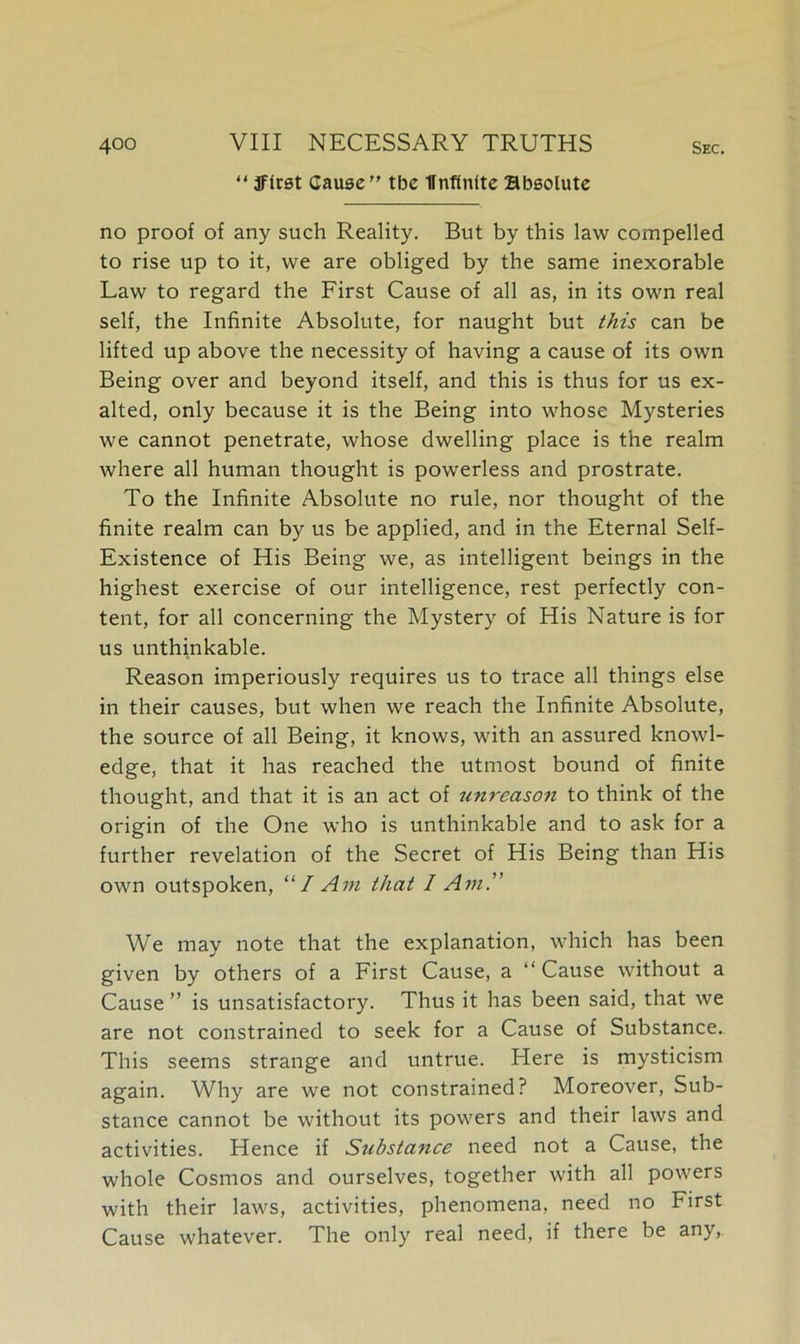 “ 3flrst Cause” tbe flnfinlte absolute no proof of any such Reality. But by this law compelled to rise up to it, we are obliged by the same inexorable Law to regard the First Cause of all as, in its own real self, the Infinite Absolute, for naught but this can be lifted up above the necessity of having a cause of its own Being over and beyond itself, and this is thus for us ex- alted, only because it is the Being into whose Mysteries we cannot penetrate, whose dwelling place is the realm where all human thought is powerless and prostrate. To the Infinite Absolute no rule, nor thought of the finite realm can by us be applied, and in the Eternal Self- Existence of His Being we, as intelligent beings in the highest exercise of our intelligence, rest perfectly con- tent, for all concerning the Mystery of His Nature is for us unthinkable. Reason imperiously requires us to trace all things else in their causes, but when we reach the Infinite Absolute, the source of all Being, it knows, with an assured knowl- edge, that it has reached the utmost bound of finite thought, and that it is an act of unreason to think of the origin of the One who is unthinkable and to ask for a further revelation of the Secret of His Being than His own outspoken, “I Am that I Am.” We may note that the explanation, which has been given by others of a First Cause, a “ Cause without a Cause ” is unsatisfactory. Thus it has been said, that we are not constrained to seek for a Cause of Substance. This seems strange and untrue. Here is mysticism again. Why are we not constrained? Moreover, Sub- stance cannot be without its powers and their laws and activities. Hence if Substance need not a Cause, the whole Cosmos and ourselves, together with all powers with their laws, activities, phenomena, need no First Cause whatever. The only real need, if there be any,