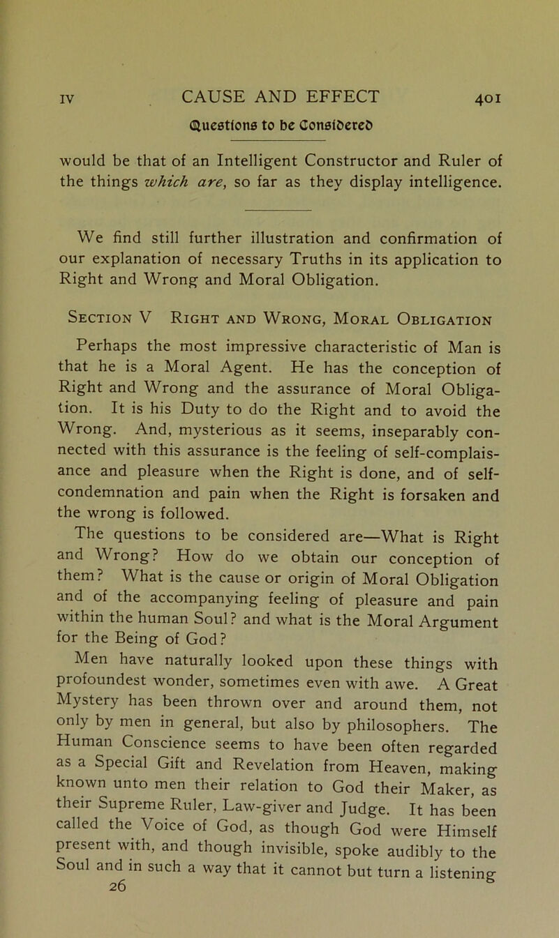 Questions to be ConsfbereD would be that of an Intelligent Constructor and Ruler of the things which are, so far as they display intelligence. We find still further illustration and confirmation of our explanation of necessary Truths in its application to Right and Wrong and Moral Obligation. Section V Right and Wrong, Moral Obligation Perhaps the most impressive characteristic of Man is that he is a Moral Agent. He has the conception of Right and Wrong and the assurance of Moral Obliga- tion. It is his Duty to do the Right and to avoid the Wrong. And, mysterious as it seems, inseparably con- nected with this assurance is the feeling of self-complais- ance and pleasure when the Right is done, and of self- condemnation and pain when the Right is forsaken and the wrong is followed. The questions to be considered are—What is Right and Wrong? How do we obtain our conception of them? What is the cause or origin of Moral Obligation and of the accompanying feeling of pleasure and pain within the human Soul? and what is the Moral Argument for the Being of God? Men have naturally looked upon these things with profoundest wonder, sometimes even with awe. A Great Mystery has been thrown over and around them, not only by men in general, but also by philosophers. The Human Conscience seems to have been often regarded as a Special Gift and Revelation from Heaven, making known unto men their relation to God their Maker, as their Supreme Ruler, Law-giver and Judge. It has been called the Voice of God, as though God were Himself present with, and though invisible, spoke audibly to the Soul and in such a way that it cannot but turn a listening