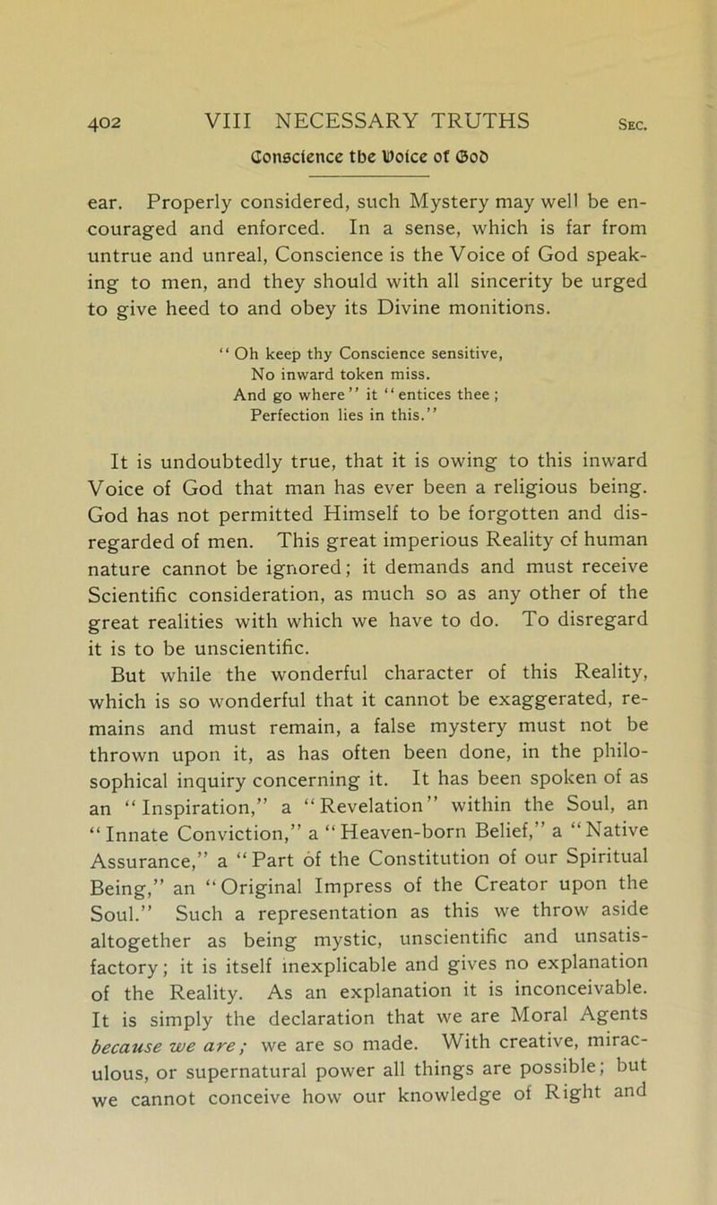 Conscience tbe Dolce of ©o£> ear. Properly considered, such Mystery may well be en- couraged and enforced. In a sense, which is far from untrue and unreal, Conscience is the Voice of God speak- ing to men, and they should with all sincerity be urged to give heed to and obey its Divine monitions. “ Oh keep thy Conscience sensitive, No inward token miss. And go where ” it “entices thee ; Perfection lies in this.” It is undoubtedly true, that it is owing to this inward Voice of God that man has ever been a religious being. God has not permitted Himself to be forgotten and dis- regarded of men. This great imperious Reality of human nature cannot be ignored; it demands and must receive Scientific consideration, as much so as any other of the great realities with which we have to do. To disregard it is to be unscientific. But while the wonderful character of this Reality, which is so wonderful that it cannot be exaggerated, re- mains and must remain, a false mystery must not be thrown upon it, as has often been done, in the philo- sophical inquiry concerning it. It has been spoken of as an “Inspiration,” a “Revelation” within the Soul, an “Innate Conviction,” a “Heaven-born Belief,’ a “Native Assurance,” a “ Part of the Constitution of our Spiritual Being,” an “Original Impress of the Creator upon the Soul.” Such a representation as this we throw aside altogether as being mystic, unscientific and unsatis- factory; it is itself inexplicable and gives no explanation of the Reality. As an explanation it is inconceivable. It is simply the declaration that we are Moral Agents because we are; we are so made. With creative, mirac- ulous, or supernatural power all things are possible; but we cannot conceive how our knowledge of Right and