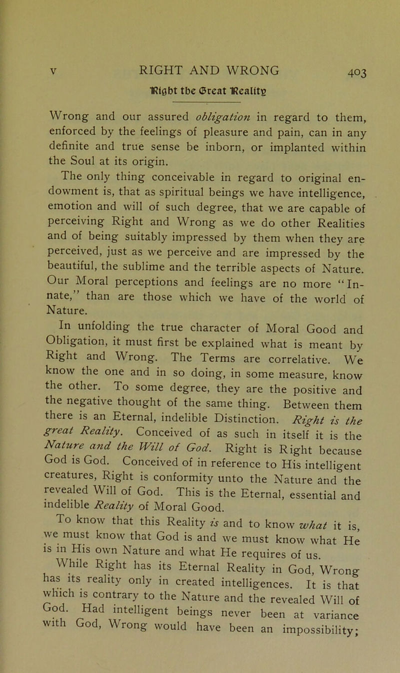 TRlgbt tbe ©reat IRealitg 403 Wrong and our assured obligation in regard to them, enforced by the feelings of pleasure and pain, can in any definite and true sense be inborn, or implanted within the Soul at its origin. The only thing conceivable in regard to original en- dowment is, that as spiritual beings we have intelligence, emotion and will of such degree, that we are capable of perceiving Right and Wrong as we do other Realities and of being suitably impressed by them when they are perceived, just as we perceive and are impressed by the beautiful, the sublime and the terrible aspects of Nature. Our Moral perceptions and feelings are no more “In- nate,” than are those which we have of the world of Nature. In unfolding the true character of Moral Good and Obligation, it must first be explained what is meant by Right and Wrong. The Terms are correlative. We know the one and in so doing, in some measure, know the other. To some degree, they are the positive and the negative thought of the same thing. Between them there is an Eternal, indelible Distinction. Right is the great Reality. Conceived of as such in itself it is the Nature and the Will of God. Right is Right because God is God. Conceived of in reference to His intelligent creatures, Right is conformity unto the Nature and the revealed Will of God. This is the Eternal, essential and indelible Reality of Moral Good. To know that this Reality is and to know what it is, we must know that God is and we must know what He is in His own Nature and what He requires of us. While Right has its Eternal Reality in God, Wrong has its reality only in created intelligences. It is that which is contrary to the Nature and the revealed Will of God. Had intelligent beings never been at variance wit 1 od, Wrong would have been an impossibility;