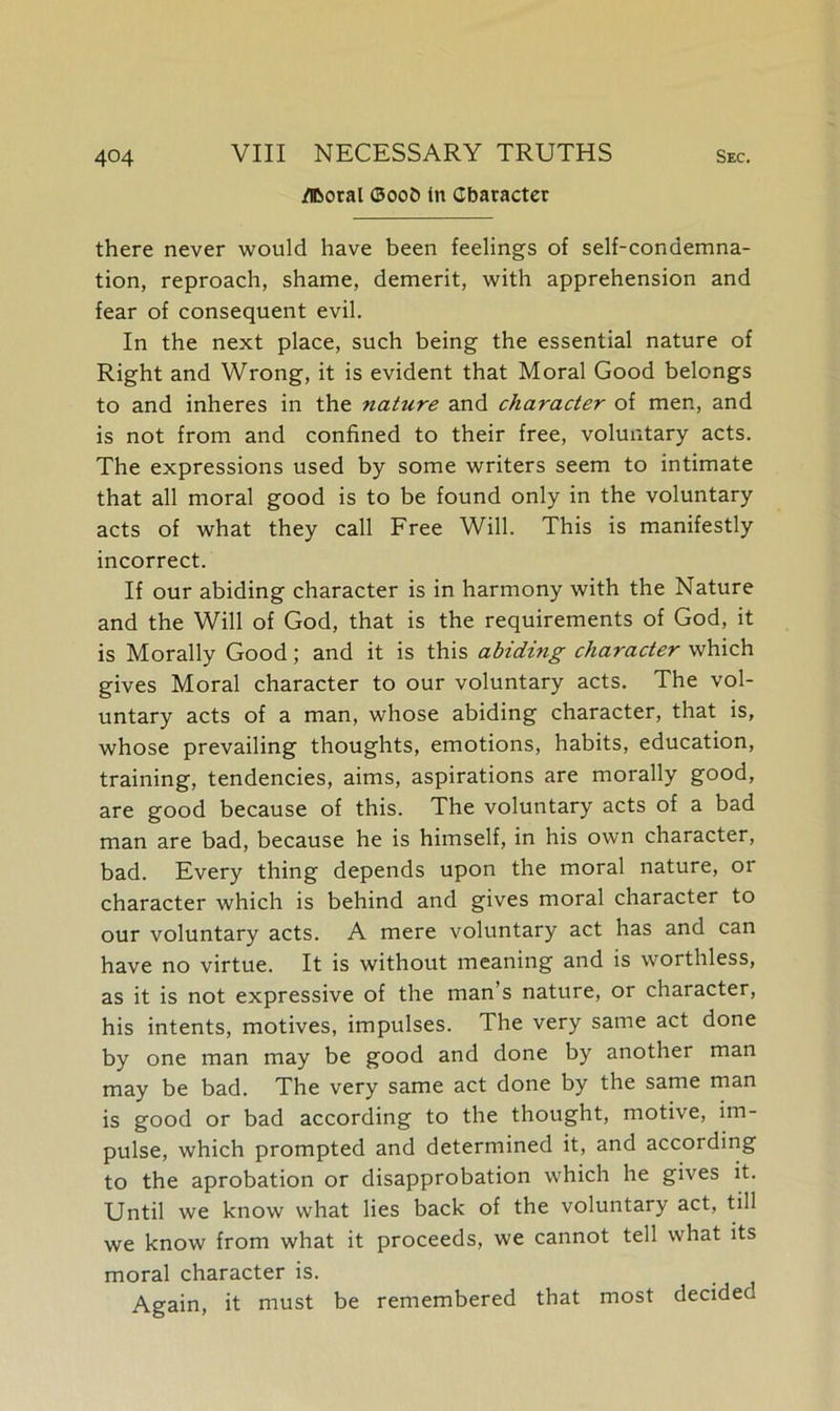 iTBoral ®oo5 in Character there never would have been feelings of self-condemna- tion, reproach, shame, demerit, with apprehension and fear of consequent evil. In the next place, such being the essential nature of Right and Wrong, it is evident that Moral Good belongs to and inheres in the nature and character of men, and is not from and confined to their free, voluntary acts. The expressions used by some writers seem to intimate that all moral good is to be found only in the voluntary acts of what they call Free Will. This is manifestly incorrect. If our abiding character is in harmony with the Nature and the Will of God, that is the requirements of God, it is Morally Good; and it is this abiding character which gives Moral character to our voluntary acts. The vol- untary acts of a man, whose abiding character, that is, whose prevailing thoughts, emotions, habits, education, training, tendencies, aims, aspirations are morally good, are good because of this. The voluntary acts of a bad man are bad, because he is himself, in his own character, bad. Every thing depends upon the moral nature, or character which is behind and gives moral character to our voluntary acts. A mere voluntary act has and can have no virtue. It is without meaning and is worthless, as it is not expressive of the man’s nature, or character, his intents, motives, impulses. The very same act done by one man may be good and done by another man may be bad. The very same act done by the same man is good or bad according to the thought, motive, im- pulse, which prompted and determined it, and according to the aprobation or disapprobation which he gives it. Until we know what lies back of the voluntary act, till we know from what it proceeds, we cannot tell what its moral character is. Again, it must be remembered that most decided