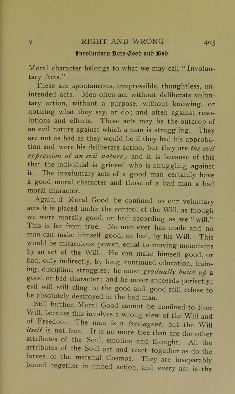 ■ffnvoluntatB acts <3oob anO S5a& Moral character belongs to what we may call “Involun- tary Acts.” These are spontaneous, irrepressible, thoughtless, un- intended acts. Men often act without deliberate volun- tary action, without a purpose, without knowing, or noticing what they say, or do; and often against reso- lutions and efforts. These acts may be the outcrop of an evil nature against which a man is struggling. They are not as bad as they would be if they had his approba- tion and were his deliberate action, but they are the evil expression of an evil nature; and it is because of this that the individual is grieved who is struggling against it. The involuntary acts of a good man certainly have a good moral character and those of a bad man a bad moral character. Again, if Moral Good be confined to our voluntary acts it is placed under the control of the Will, as though we were morally good, or bad according as we “will.” This is far from true. No man ever has made and no man can make himself good, or bad, by his Will. This would be miraculous power, equal to moving mountains by an act of the Will. He can make himself good, or bad, only indirectly, by long continued education, train- ing, discipline, struggles; he must gradually build up a good or bad character; and he never succeeds perfectly; evil will still cling to the good and good still refuse to be absolutely destroyed in the bad man. Still further, Moral Good cannot be confined to Free Will, because this involves a wrong view of the Will and of Freedom. The man is a free-agent, but the Will itself is not free. It is no more free than are the other attributes of the Soul, emotion and thought. All the attributes of the Soul act and react together as do the forces of the material Cosmos. They are inseparably bound together in united action, and every act is the