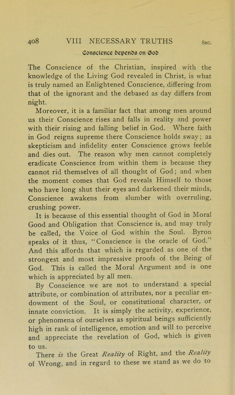 Conscience OepenOs on ©oO The Conscience of the Christian, inspired with the knowledge of the Living God revealed in Christ, is what is truly named an Enlightened Conscience, differing from that of the ignorant and the debased as day differs from night. Moreover, it is a familiar fact that among men around us their Conscience rises and falls in reality and power with their rising and falling belief in God. Where faith in God reigns supreme there Conscience holds sway; as skepticism and infidelity enter Conscience grows feeble and dies out. The reason why men cannot completely eradicate Conscience from within them is because they cannot rid themselves of all thought of God; and when the moment comes that God reveals Himself to those who have long shut their eyes and darkened their minds, Conscience awakens from slumber with overruling, crushing power. It is because of this essential thought of God in Moral Good and Obligation that Conscience is, and may truly be called, the Voice of God within the Soul. Byron speaks of it thus, “Conscience is the oracle of God.’’ And this affords that which is regarded as one of the strongest and most impressive proofs of the Being of God. This is called the Moral Argument and is one which is appreciated by all men. By Conscience we are not to understand a special attribute, or combination of attributes, nor a peculiar en- dowment of the Soul, or constitutional character, or innate conviction. It is simply the activity, experience, or phenomena of ourselves as spiritual beings sufficiently high in rank of intelligence, emotion and will to perceive and appreciate the revelation of God, which is given to us. There is the Great Reality of Right, and the Reality of Wrong, and in regard to these we stand as we do to