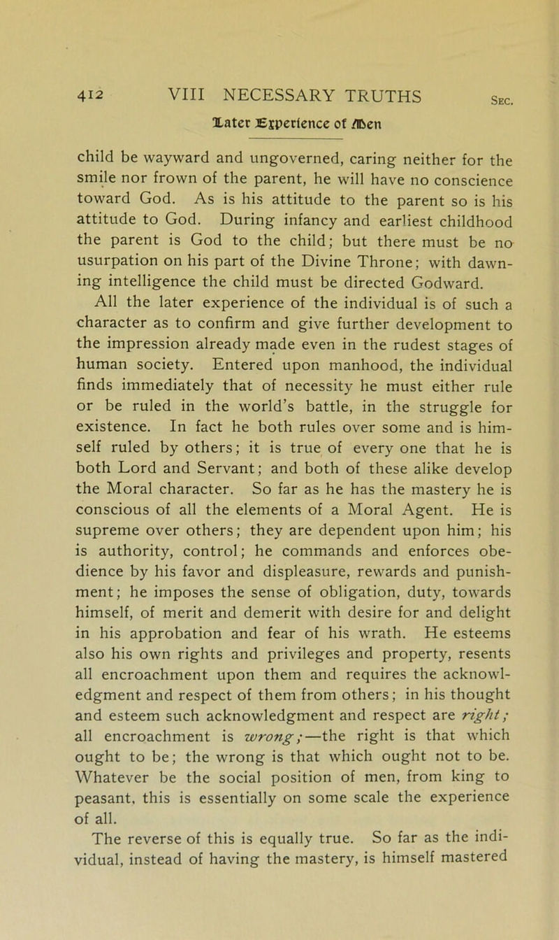 Xater Experience of flben Sec. child be wayward and ungoverned, caring neither for the smile nor frown of the parent, he will have no conscience toward God. As is his attitude to the parent so is his attitude to God. During infancy and earliest childhood the parent is God to the child; but there must be no usurpation on his part of the Divine Throne; with dawn- ing intelligence the child must be directed Godward. All the later experience of the individual is of such a character as to confirm and give further development to the impression already made even in the rudest stages of human society. Entered upon manhood, the individual finds immediately that of necessity he must either rule or be ruled in the world’s battle, in the struggle for existence. In fact he both rules over some and is him- self ruled by others; it is true of every one that he is both Lord and Servant; and both of these alike develop the Moral character. So far as he has the mastery he is conscious of all the elements of a Moral Agent. He is supreme over others; they are dependent upon him; his is authority, control; he commands and enforces obe- dience by his favor and displeasure, rewards and punish- ment; he imposes the sense of obligation, duty, towards himself, of merit and demerit with desire for and delight in his approbation and fear of his wrath. He esteems also his own rights and privileges and property, resents all encroachment upon them and requires the acknowl- edgment and respect of them from others; in his thought and esteem such acknowledgment and respect are right; all encroachment is wrong;—the right is that which ought to be; the wrong is that which ought not to be. Whatever be the social position of men, from king to peasant, this is essentially on some scale the experience of all. The reverse of this is equally true. So far as the indi- vidual, instead of having the mastery, is himself mastered