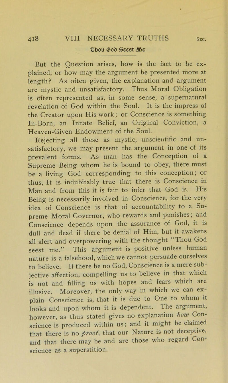 ttbou Oob Seest flfoe But the Question arises, how is the fact to be ex- plained, or how may the argument be presented more at length? As often given, the explanation and argument are mystic and unsatisfactory. Thus Moral Obligation is often represented as, in some sense, a supernatural revelation of God within the Soul. It is the impress of the Creator upon His work; or Conscience is something In-Born, an Innate Belief, an Original Conviction, a Heaven-Given Endowment of the Soul. Rejecting all these as mystic, unscientific and un- satisfactory, we may present the argument in one of its prevalent forms. As man has the Conception of a Supreme Being whom he is bound to obey, there must be a living God corresponding to this conception; or thus, It is indubitably true that there is Conscience in Man and from this it is fair to infer that God is. His Being is necessarily involved in Conscience, for the very idea of Conscience is that of accountability to a Su- preme Moral Governor, who rewards and punishes; and Conscience depends upon the assurance of God, it is dull and dead if there be denial of Him, but it awakens all alert and overpowering with the thought “Thou God seest me.” This argument is positive unless human nature is a falsehood, which we cannot persuade ourselves to believe. If there be no God, Conscience is a mere sub- jective affection, compelling us to believe in that which is not and filling us with hopes and fears which are illusive. Moreover, the only way in which we can ex- plain Conscience is, that it is due to One to whom it looks and upon whom it is dependent. The argument, however, as thus stated gives no explanation how Con- science is produced within us; and it might be claimed that there is no proof, that our Nature is not deceptive, and that there may be and are those who regard Con- science as a superstition.