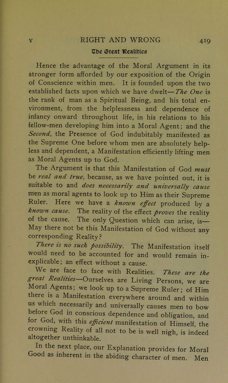 tlbe Great 'Kealftles Hence the advantage of the Moral Argument in its stronger form afforded by our exposition of the Origin of Conscience within men. It is founded upon the two established facts upon which we have dwelt—The One is the rank of man as a Spiritual Being, and his total en- vironment, from the helplessness and dependence of infancy onward throughout life, in his relations to his fellow-men developing him into a Moral Agent; and the Second, the Presence of God indubitably manifested as the Supreme One before whom men are absolutely help- less and dependent, a Manifestation efficiently lifting men as Moral Agents up to God. The Argument is that this Manifestation of God must be real and true, because, as we have pointed out, it is suitable to and does neeessanly and universally cause men as moral agents to look up to Him as their Supreme Ruler. Here we have a known effect produced by a known cause. The reality of the effect proves the reality of the cause. The only Question which can arise, is— May there not be this Manifestation of God without any corresponding Reality? There is no such possibility. The Manifestation itself would need to be accounted for and would remain in- explicable; an effect without a cause. We are face to face with Realities. These are the great Realities Ourselves are Living Persons, we are Moral Agents; we look up to a Supreme Ruler; of Him there is a Manifestation everywhere around and within us which necessarily and universally causes men to bow before God in conscious dependence and obligation, and for God, with this efficient manifestation of Himself the crowning Reality of all not to be is well nigh, is indeed altogether unthinkable. In the next place, our Explanation provides for Moral Good as inherent in the abiding character of men. Men