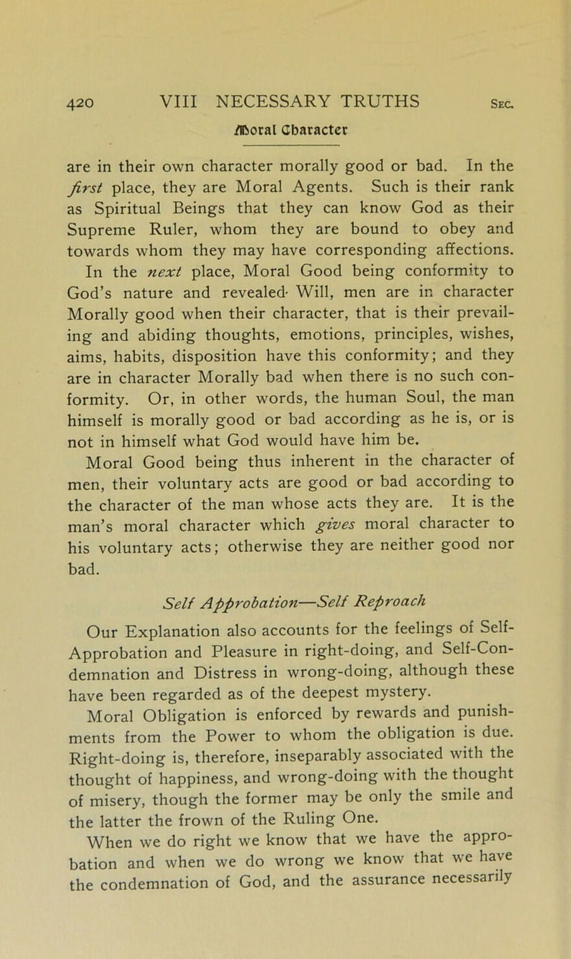 /liberal Character are in their own character morally good or bad. In the first place, they are Moral Agents. Such is their rank as Spiritual Beings that they can know God as their Supreme Ruler, whom they are bound to obey and towards whom they may have corresponding affections. In the next place, Moral Good being conformity to God’s nature and revealed- Will, men are in character Morally good when their character, that is their prevail- ing and abiding thoughts, emotions, principles, wishes, aims, habits, disposition have this conformity; and they are in character Morally bad when there is no such con- formity. Or, in other words, the human Soul, the man himself is morally good or bad according as he is, or is not in himself what God would have him be. Moral Good being thus inherent in the character of men, their voluntary acts are good or bad according to the character of the man whose acts they are. It is the man’s moral character which gives moral character to his voluntary acts; otherwise they are neither good nor bad. Self Approbation—Self Reproach Our Explanation also accounts for the feelings of Self- Approbation and Pleasure in right-doing, and Self-Con- demnation and Distress in wrong-doing, although these have been regarded as of the deepest mystery. Moral Obligation is enforced by rewards and punish- ments from the Power to whom the obligation is due. Right-doing is, therefore, inseparably associated with the thought of happiness, and wrong-doing with the thought of misery, though the former may be only the smile and the latter the frown of the Ruling One. When we do right we know that we have the appro- bation and when we do wrong we know that we have the condemnation of God, and the assurance necessarily