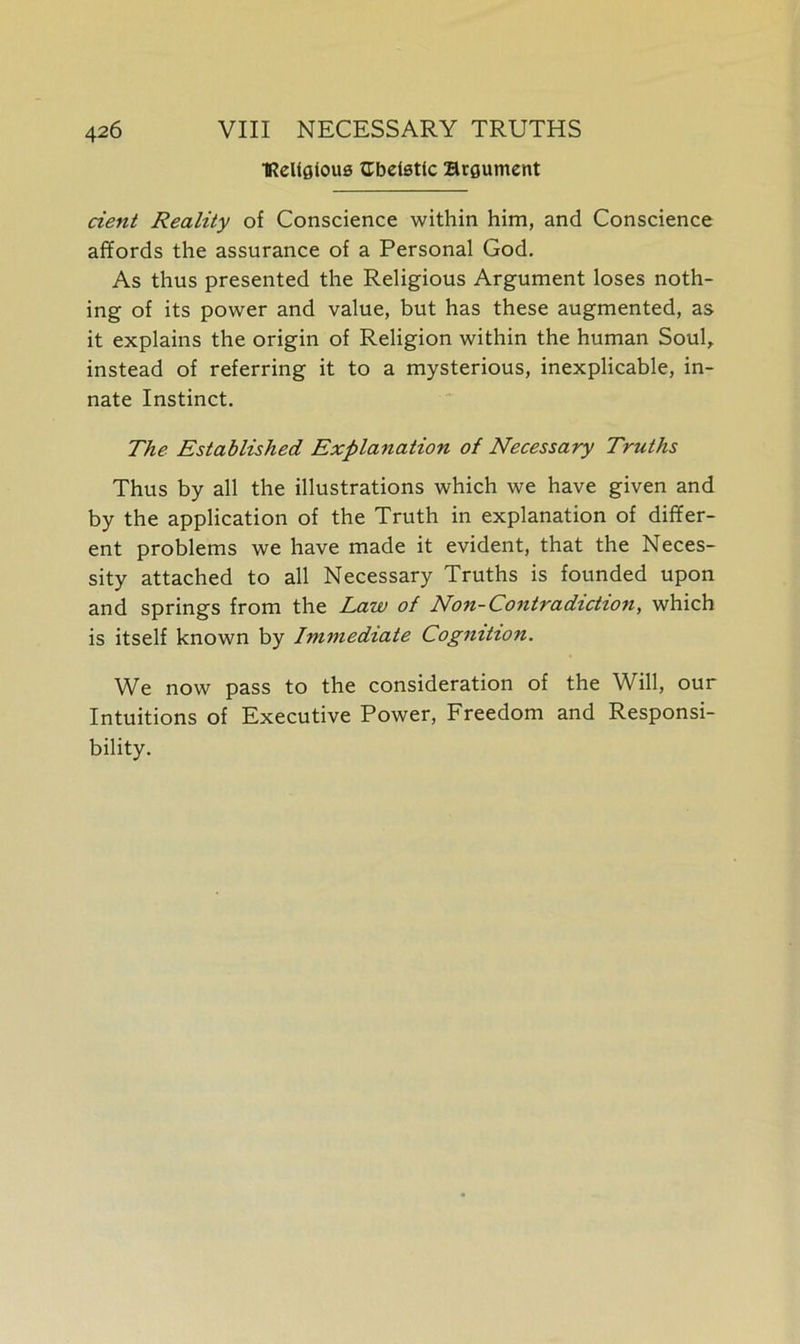 IReUgious Gbetattc argument dent Reality of Conscience within him, and Conscience affords the assurance of a Personal God. As thus presented the Religious Argument loses noth- ing of its power and value, but has these augmented, as it explains the origin of Religion within the human Soul, instead of referring it to a mysterious, inexplicable, in- nate Instinct. The Established Explanation of Necessary Truths Thus by all the illustrations which we have given and by the application of the Truth in explanation of differ- ent problems we have made it evident, that the Neces- sity attached to all Necessary Truths is founded upon and springs from the Law of Non-Contradiction, which is itself known by Immediate Cognition. We now pass to the consideration of the Will, our Intuitions of Executive Power, Freedom and Responsi- bility.