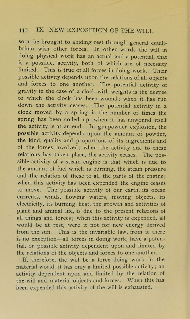 soon be brought to abiding rest through general equili- brium with other forces. In other words the will in doing physical work has an actual and a potential, that is a possible, activity, both of which are of necessity limited. This is true of all forces in doing work. Their possible activity depends upon the relations of all objects and forces to one another. The potential activity of gravity in the case of a clock with weights is the degree to which the clock has been wound; when it has run down the activity ceases. The potential activity in a clock moved by a spring is the number of times the spring has been coiled up; when it has unwound itself the activity is at an end. In gunpowder explosion, the possible activity depends upon the amount of powder, the kind, quality and proportions of its ingredients and of the forces involved; when the activity due to these relations has taken place, the activity ceases. The pos- sible activity of a steam engine is that which is due to the amount of fuel which is burning, the steam pressure and the relation of these to all the parts of the engine; when this activity has been expended the engine ceases to move. The possible activity of our earth, its ocean currents, winds, flowing waters, moving objects, its electricity, its burning heat, the growth and activities of plant and animal life, is due to the present relations of all things and forces; when this activity is expended, all would be at rest, were it not for new energy derived from the sun. This is the invariable law, from it there is no exception—all forces in doing work, have a poten- tial, or possible activity dependent upon and limited by the relations of the objects and forces to one another. If, therefore, the will be a force doing work in the material world, it has only a limited possible activity; an activity dependent upon and limited by the relation of the will and material objects and forces. When this has been expended this activity of the will is exhausted.