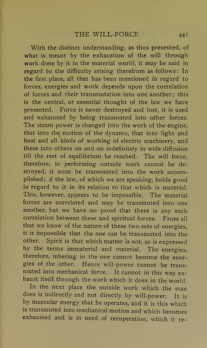 With the distinct understanding, as thus presented, of what is meant by the exhaustion of the will through work done by it in the material world, it may be said in regard to the difficulty arising therefrom as follows: In the first place, all that has been mentioned in regard to forces, energies and work depends upon the correlation of forces and their transmutation into one another; this is the central, or essential thought of the law we have presented. Force is never destroyed and lost, it is used and exhausted by being transmuted into other forces. The steam power is changed into the work of the engine, that into the motion of the dynamo, that into light and heat and all kinds of working of electric machinery, and these into others on and on indefinitely in wide diffusion till the rest of equilibrium be reached. The will force, therefore, in performing outside work cannot be de- stroyed, it must be transmuted into the work accom- plished; if the law, of which we are speaking, holds good in regard to it in its relation to that which is material. This, however, appears to be impossible. The material forces are correlated and may be transmuted into one another, but we have no proof that there is any such correlation between these and spiritual forces. From all that we know of the nature of these two sets of energies, it is impossible that the one can be transmuted into the other. Spirit is that which matter is not, as is expressed by the terms immaterial and material. The energies, therefore, inhering in the one cannot become the ener- gies of the other. Hence will-power cannot be trans- muted into mechanical force. It cannot in this way ex- haust itself through the work which it does in the world. In the next place the outside work which the man does is indirectly and not directly by will-power. It is by muscular energy that he operates, and it is this which is transmuted into mechanical motion and which becomes exhausted and is in need of recuperation, which it re-