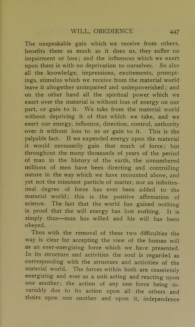 The unspeakable gain which we receive from others, benefits them as much as it does us, they suffer no impairment or loss; and the influences which we exert upon them is with no deprivation to ourselves. So also all the knowledge, impressions, excitements, prompt- ings, stimulus which we receive from the material world leave it altogether unimpaired and unimpoverished; and on the other hand all the spiritual power which we exert over the material is without loss of energy on our part, or gain to it. We take from the material world without depriving it of that which we take, and we exert our energy, influence, direction, control, authority over it without loss to us or gain to it. This is the palpable fact. If we expended energy upon the material it would necessarily gain that much of force; but throughout the many thousands of years of the period of man in the history of the earth, the unnumbered millions of men have been directing and controlling nature in the way which we have recounted above, and yet not the minutest particle of matter, nor an infinites- imal degree of force has ever been added to the material world; this is the positive affirmation of science. The fact that the world has gained nothing is proof that the will energy has lost nothing. It is simply thus—man has willed and his will has been obeyed. Thus with the removal of these two difficulties the way is clear for accepting the view of the human will as an ever-energizing force which we have presented. In its structure and activities the soul is regarded as corresponding with the structure and activities of the material world. The forces within both are ceaselessly energizing and ever as a unit acting and reacting upon one another; the action of any one force being in- variably due to its action upon all the others and theirs upon one another and upon it, independence