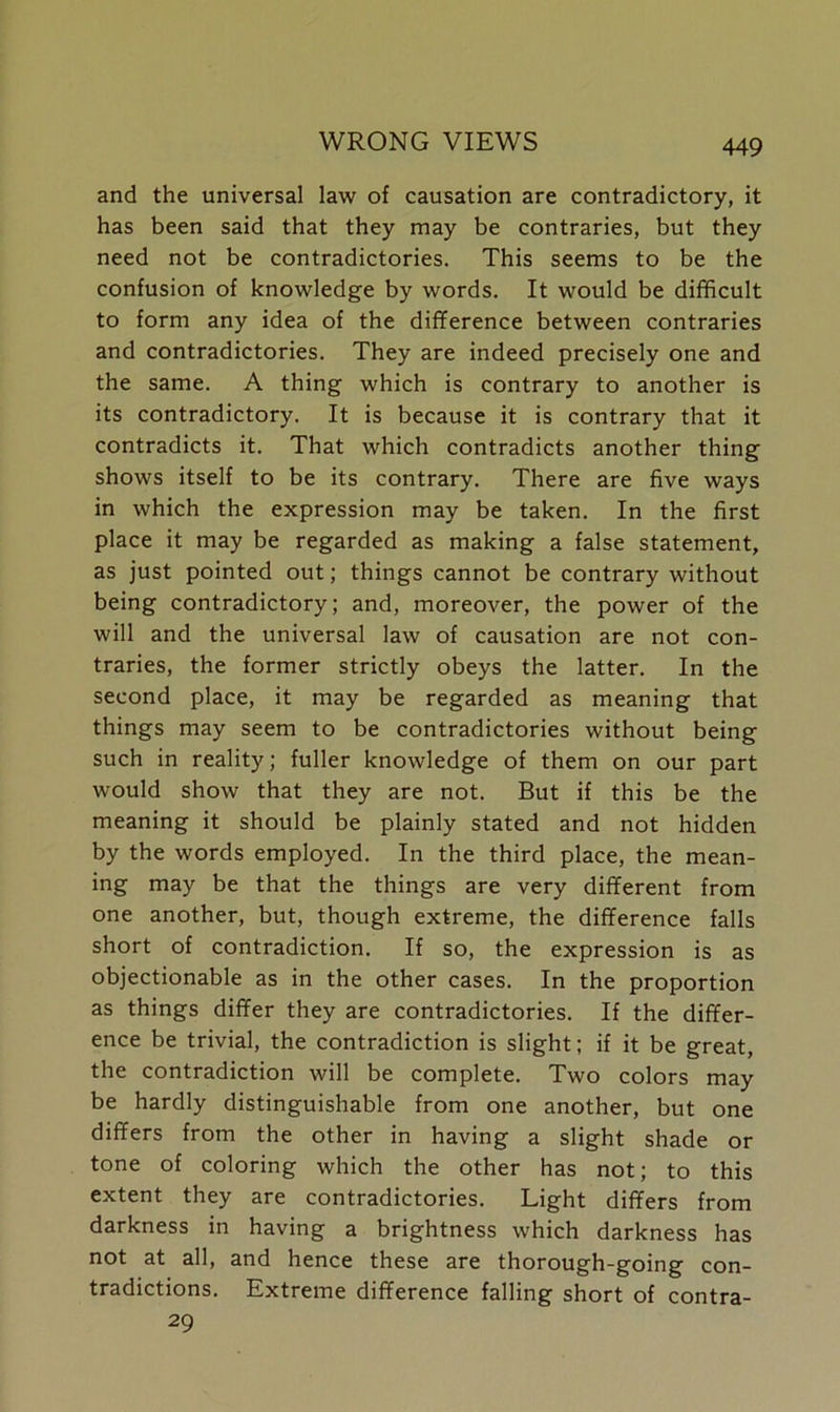 and the universal law of causation are contradictory, it has been said that they may be contraries, but they need not be contradictories. This seems to be the confusion of knowledge by words. It would be difficult to form any idea of the difference between contraries and contradictories. They are indeed precisely one and the same. A thing which is contrary to another is its contradictory. It is because it is contrary that it contradicts it. That which contradicts another thing shows itself to be its contrary. There are five ways in which the expression may be taken. In the first place it may be regarded as making a false statement, as just pointed out; things cannot be contrary without being contradictory; and, moreover, the power of the will and the universal law of causation are not con- traries, the former strictly obeys the latter. In the second place, it may be regarded as meaning that things may seem to be contradictories without being such in reality; fuller knowledge of them on our part would show that they are not. But if this be the meaning it should be plainly stated and not hidden by the words employed. In the third place, the mean- ing may be that the things are very different from one another, but, though extreme, the difference falls short of contradiction. If so, the expression is as objectionable as in the other cases. In the proportion as things differ they are contradictories. If the differ- ence be trivial, the contradiction is slight; if it be great, the contradiction will be complete. Two colors may be hardly distinguishable from one another, but one differs from the other in having a slight shade or tone of coloring which the other has not; to this extent they are contradictories. Light differs from darkness in having a brightness which darkness has not at all, and hence these are thorough-going con- tradictions. Extreme difference falling short of contra- 29